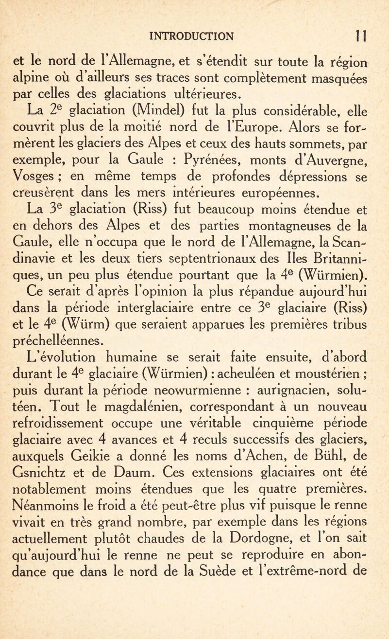 et le nord de l’Allemagne, et s’étendit sur toute la région alpine où d’ailleurs ses traces sont complètement masquées par celles des glaciations ultérieures, La 2e glaciation (Mindel) fut la plus considérable, elle couvrit plus de la moitié nord de l’Europe. Alors se for¬ mèrent les glaciers des Alpes et ceux des hauts sommets, par exemple, pour la Gaule : Pyrénées, monts d’Auvergne, Vosges ; en même temps de profondes dépressions se creusèrent dans les mers intérieures européennes. La 3e glaciation (Riss) fut beaucoup moins étendue et en dehors des Alpes et des parties montagneuses de la Gaule, elle n’occupa que le nord de l’Allemagne, la Scan¬ dinavie et les deux tiers septentrionaux des Iles Britanni¬ ques, un peu plus étendue pourtant que la 4e (Würmien). Ce serait d’après l’opinion la plus répandue aujourd’hui dans la période interglaciaire entre ce 3e glaciaire (Riss) et le 4e (Würm) que seraient apparues les premières tribus préchelléennes. L’évolution humaine se serait faite ensuite, d’abord durant le 4e glaciaire (Würmien) : acheuléen et mousténen ; puis durant la période neowurmienne : aungnacien, solu- téen. Tout le magdalénien, correspondant à un nouveau refroidissement occupe une véritable cinquième période glaciaire avec 4 avances et 4 reculs successifs des glaciers, auxquels Geikie a donné les noms d’Achen, de Bühl, de Gsnichtz et de Daum. Ces extensions glaciaires ont été notablement moins étendues que les quatre premières. Néanmoins le froid a été peut-être plus vif puisque le renne vivait en très grand nombre, par exemple dans les régions actuellement plutôt chaudes de la Dordogne, et 1 on sait qu’aujourd’hui le renne ne peut se reproduire en abon¬ dance que dans le nord de la Suède et 1 extrême-nord de