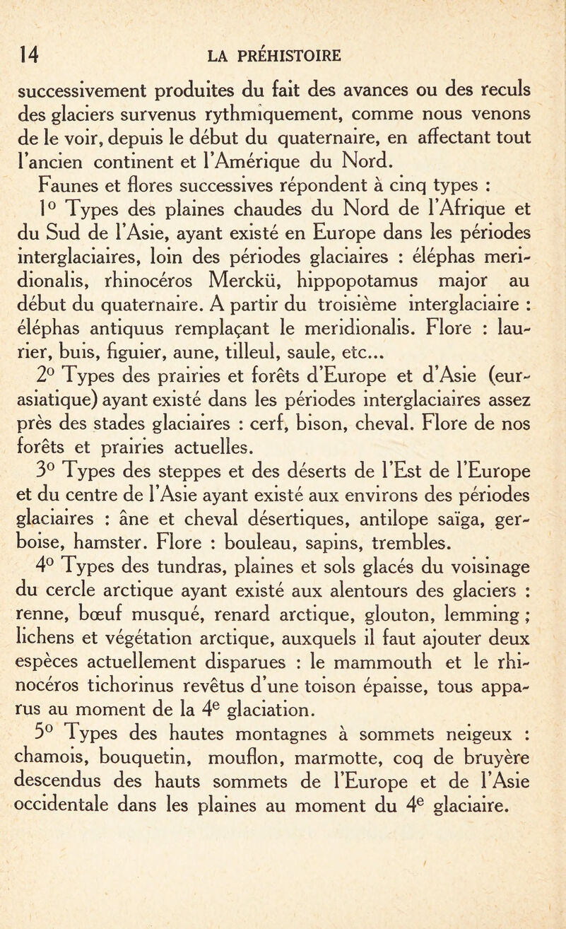 successivement produites du fait des avances ou des reculs des glaciers survenus rythmiquement, comme nous venons de le voir, depuis le début du quaternaire, en affectant tout l’ancien continent et l’Amérique du Nord. Faunes et flores successives répondent à cinq types : 1° Typ es des plaines chaudes du Nord de l’Afrique et du Sud de l’Asie, ayant existé en Europe dans les périodes intergîaciaires, loin des périodes glaciaires : éléphas meri- dionahs, rhinocéros Merckii, hippopotamus major au début du quaternaire. A partir du troisième mterglaciaire : éléphas antiquus remplaçant le meridionahs. Flore : lau¬ rier, buis, figuier, aune, tilleul, saule, etc... 2° Types des prairies et forêts d’Europe et d’Asie (eur- asiatique) ayant existé dans les périodes interglaciaires assez près des stades glaciaires : cerf, bison, cheval. Flore de nos forêts et prairies actuelles. 3° Types des steppes et des déserts de l’Est de l’Europe et du centre de l’Asie ayant existé aux environs des périodes glaciaires : âne et cheval désertiques, antilope saïga, ger¬ boise, hamster. Flore : bouleau, sapins, trembles. 4° Types des tundras, plaines et sols glacés du voisinage du cercle arctique ayant existé aux alentours des glaciers : renne, bœuf musqué, renard arctique, glouton, lemming ; lichens et végétation arctique, auxquels il faut ajouter deux espèces actuellement disparues : le mammouth et le rhi¬ nocéros tichormus revêtus d’une toison épaisse, tous appa¬ rus au moment de la 4e glaciation. 5° Types des hautes montagnes à sommets neigeux : chamois, bouquetin, mouflon, marmotte, coq de bruyère descendus des hauts sommets de l’Europe et de l’Asie occidentale dans les plaines au moment du 4e glaciaire.