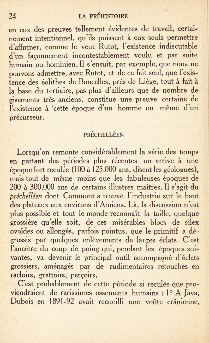 en eux des preuves tellement évidentes de travail, certai¬ nement intentionnel, qu’ils puissent à eux seuls permettre d’affirmer, comme le veut Rutot, l’existence indiscutable d’un façonnement incontestablement voulu et par suite humain ou hominien. Il s’ensuit, par exemple, que nous ne pouvons admettre, avec Rutot, et de ce fait seul, que l’exis¬ tence des éolithes de Boncelles, près de Liège, tout à fait à la base du tertiaire, pas plus d’ailleurs que de nombre de gisements très anciens, constitue une preuve certaine de l’existence à ‘cette époque d’un homme ou même d’un précurseur. PRÉCHELLÉEN Lorsqu’on remonte considérablement la série des temps en partant des périodes plus récentes on arrive à une époque fort reculée (100 à 125.000 ans, disent les géologues), mais tout de même moins que les fabuleuses époques de 200 à 300.000 ans de certains illustres maîtres. Il s’agit du préchelléen dont Commont a trouvé l’industrie sur le haut des plateaux aux environs d’Amiens. Là, la discussion n’est plus possible et tout le monde reconnaît la taille, quelque grossière qu’elle soit, de ces misérables blocs de silex ovoïdes ou allongés, parfois pointus, que le primitif a dé¬ grossis par quelques enlèvements de larges éclats. C’est l’ancêtre du coup de poing qui, pendant les époques sui¬ vantes, va devenir le principal outil accompagné d’éclats grossiers, aménagés par de rudimentaires retouches en racloirs, grattoirs, perçoirs. C’est probablement de cette période si reculée que pro¬ viendraient de rarissimes ossements humains : 1° À Java, Dubois en 1891-92 avait recueilli une voûte crânienne,