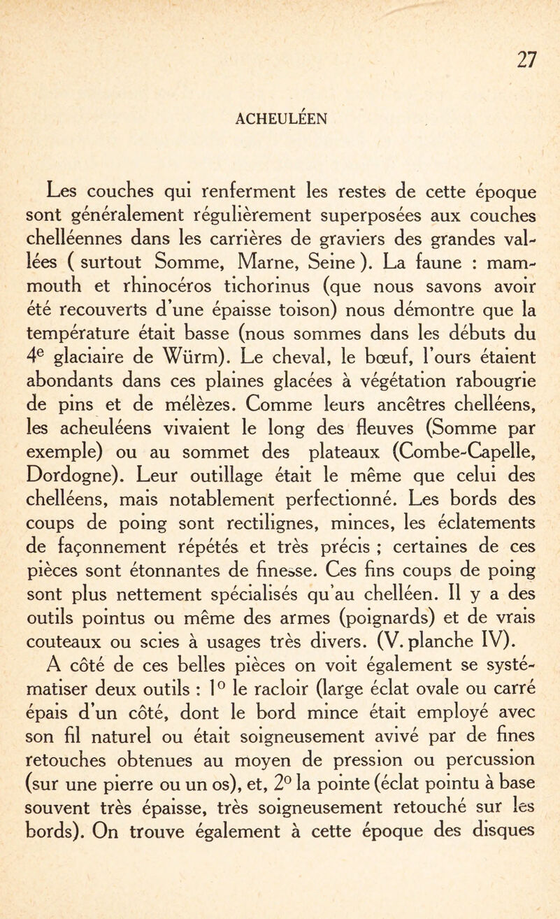 ACHEULÉEN Les couches qui renferment les restes de cette époque sont généralement régulièrement superposées aux couches chelléennes dans les carrières de graviers des grandes val¬ lées ( surtout Somme, Marne, Seine ). La faune : mam¬ mouth et rhinocéros tichormus (que nous savons avoir été recouverts d’une épaisse toison) nous démontre que la température était basse (nous sommes dans les débuts du 4e glaciaire de Würrn). Le cheval, le bœuf, l’ours étaient abondants dans ces plaines glacées à végétation rabougrie de pins et de mélèzes. Comme leurs ancêtres chelléens, les acheuléens vivaient le long des fleuves (Somme par exemple) ou au sommet des plateaux (Combe-Capelle, Dordogne). Leur outillage était le même que celui des chelléens, mais notablement perfectionné. Les bords des coups de poing sont rectilignes, minces, les éclatements de façonnement répétés et très précis ; certaines de ces pièces sont étonnantes de finesse. Ces fins coups de poing sont plus nettement spécialisés qu’au chelléen. Il y a des outils pointus ou même des armes (poignards) et de vrais couteaux ou scies à usages très divers. (V. planche IV). A côté de ces belles pièces on voit également se systé¬ matiser deux outils : 10 le racloir (large éclat ovale ou carré épais d’un côté, dont le bord mince était employé avec son fil naturel ou était soigneusement avivé par de fines retouches obtenues au moyen de pression ou percussion (sur une pierre ou un os), et, 2° la pointe (éclat pointu à base souvent très épaisse, très soigneusement retouché sur les bords). On trouve également à cette époque des disques