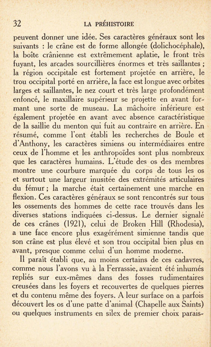 peuvent donner une idée. Ses caractères généraux sont les suivants : le crâne est de forme allongée (dolichocéphale), la boîte crânienne est extrêmement aplatie, le front très fuyant, les arcades sourcilhères énormes et très saillantes ; la région occipitale est fortement projetée en arrière, le trou occipital porté en arrière, la face est longue avec orbites larges et saillantes, le nez court et très large profondément enfoncé, le maxillaire supérieur se projette en avant for¬ mant une sorte de museau. La mâchoire inférieure est également projetée en avant avec absence caractéristique de la saillie du menton qui fuit au contraire en arrière. En résumé, comme l’ont établi les recherches de Boule et d’Anthony, les caractères simiens ou intermédiaires entre ceux de l’homme et les anthropoïdes sont plus nombreux que les caractères humains. L’étude des os des membres montre une courbure marquée du corps de tous les os et surtout une largeur inusitée des extrémités articulaires du fémur ; la marche était certainement une marche en flexion. Ces caractères généraux se sont rencontrés sur tous les ossements des hommes de cette race trouvés dans les diverses stations indiquées ci-dessus. Le dernier signalé de ces crânes (1921), celui de Broken Hill (Rhodesia), a une face encore plus exagérément simienne tandis que son crâne est plus élevé et son trou occipital bien plus en avant, presque comme celui d’un homme moderne. Il paraît établi que, au moins certains de ces cadavres, comme nous l’avons vu à la Ferrassie, avaient été inhumés repliés sur eux-mêmes dans des fosses rudimentaires creusées dans les foyers et recouvertes de quelques pierres et du contenu même des foyers. A leur surface on a parfois découvert les os d’une patte d’animal (Chapelle aux Saints) ou quelques instruments en silex de premier choix parais-