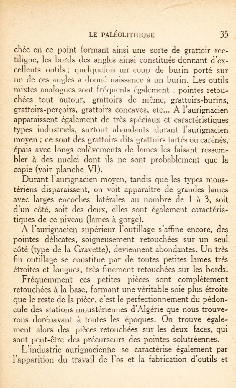 chée en ce point formant ainsi une sorte de grattoir rec¬ tiligne, les bords des angles ainsi constitués donnant d’ex¬ cellents outils ; quelquefois un coup de burin porté sur un de ces angles a donné naissance à un burin. Les outils mixtes analogues sont fréquents également ; pointes retou¬ chées tout autour, grattoirs de même, grattoirs-burins, grattoirs-perçoirs, grattoirs concaves, etc... A l’aurignacien apparaissent également de très spéciaux et caractéristiques types industriels, surtout abondants durant l’aurignacien moyen ; ce sont des grattoirs dits grattoirs tartés ou carénés, épais avec longs enlèvements de lames les faisant ressem¬ bler à des nuclei dont ils ne sont probablement que la copie (voir planche VI). Durant l’aurignacien moyen, tandis que les types mous- ténens disparaissent, on voit apparaître de grandes lames avec larges encoches latérales au nombre de 1 à 3, soit d’un côté, soit des deux, elles sont également caractéris¬ tiques de ce niveau (lames à gorge). A l’aurignacien supérieur l’outillage s’affine encore, des pointes délicates, soigneusement retouchées sur un seul côté (type de la Gravette), deviennent abondantes. Un très hn outillage se constitue par de toutes petites lames très étroites et longues, très finement retouchées sur les bords. Fréquemment ces petites pièces sont complètement retouchées à la base, formant une véritable soie plus étroite que le reste de la pièce, c’est le perfectionnement du pédon¬ cule des stations moustériennes d’Algérie que nous trouve¬ rons dorénavant à toutes les époques. On trouve égale¬ ment alors des pièces retouchées sur les deux faces, qui sont peut-être des précurseurs des pointes solutréennes. L’industrie aurignacienhe se caractérise également par l’apparition du travail de l’os et la fabrication d outils et