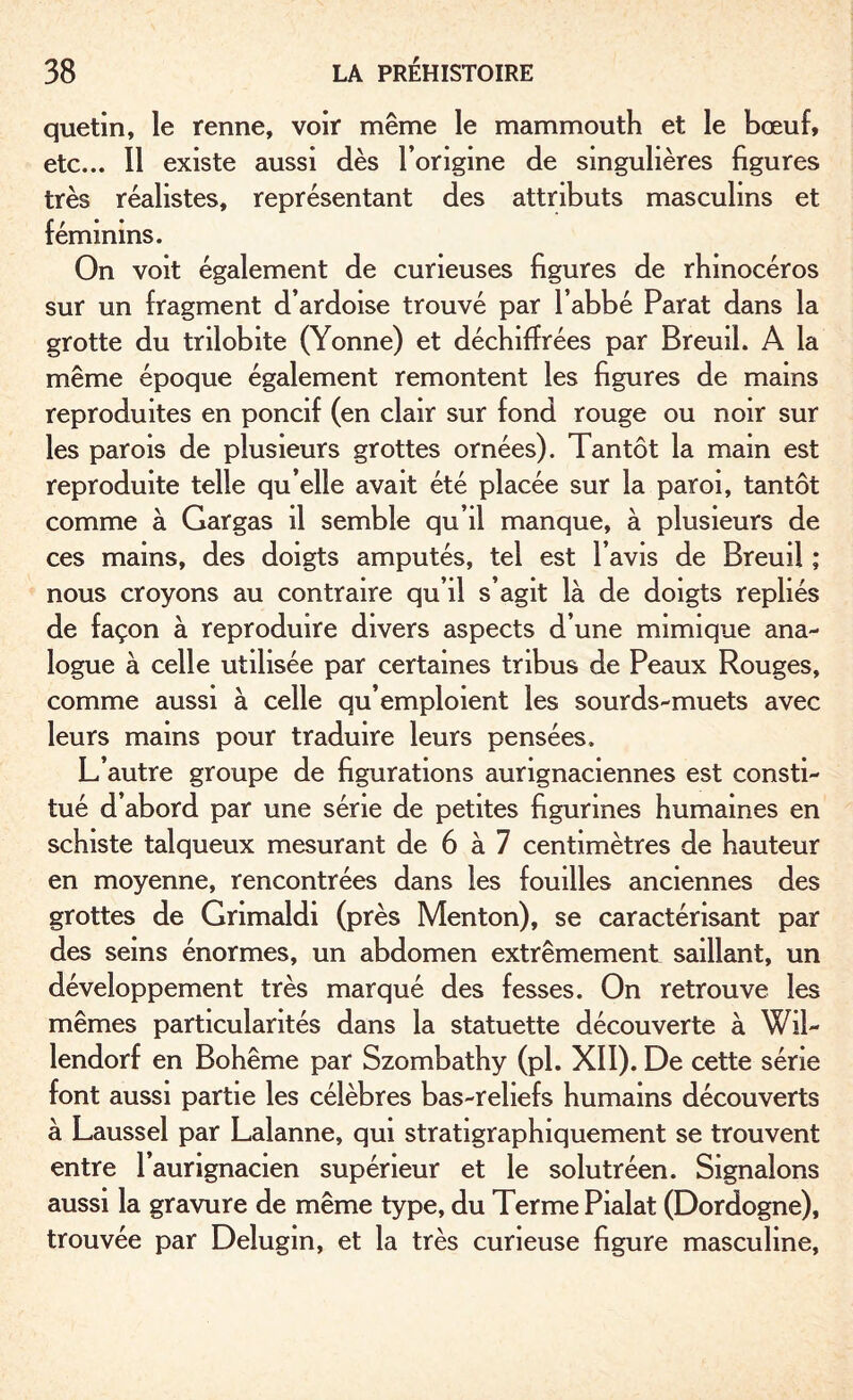 quetin, le renne, voir même le mammouth et le bœuf, etc... Il existe aussi dès l’origine de singulières figures très réalistes, représentant des attributs masculins et féminins. On voit également de curieuses figures de rhinocéros sur un fragment d’ardoise trouvé par l’abbé Parat dans la grotte du trilobite (Yonne) et déchiffrées par Breuil. A la même époque également remontent les figures de mains reproduites en poncif (en clair sur fond rouge ou noir sur les parois de plusieurs grottes ornées). Tantôt la main est reproduite telle qu’elle avait été placée sur la paroi, tantôt comme à Gargas il semble qu’il manque, à plusieurs de ces mains, des doigts amputés, tel est l’avis de Breuil ; nous croyons au contraire qu’il s’agit là de doigts repliés de façon à reproduire divers aspects d’une mimique ana¬ logue à celle utilisée par certaines tribus de Peaux Rouges, comme aussi à celle qu’emploient les sourds-muets avec leurs mains pour traduire leurs pensées. L’autre groupe de figurations aurignaciennes est consti¬ tué d’abord par une série de petites figurines humaines en schiste talqueux mesurant de 6 à 7 centimètres de hauteur en moyenne, rencontrées dans les fouilles anciennes des grottes de Grimaldi (près Menton), se caractérisant par des seins énormes, un abdomen extrêmement saillant, un développement très marqué des fesses. On retrouve les mêmes particularités dans la statuette découverte à Wil- lendorf en Bohême par Szombathy (pl. XII). De cette série font aussi partie les célèbres bas-reliefs humains découverts à Laussel par Lalanne, qui stratigraphiquement se trouvent entre l’aurignacien supérieur et le solutréen. Signalons aussi la gravure de même type, du Terme Pialat (Dordogne), trouvée par Delugm, et la très curieuse figure masculine,