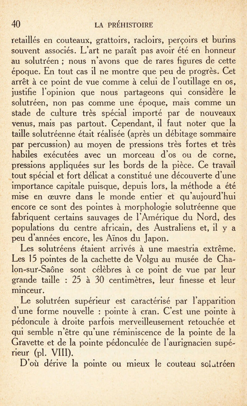 retaillés en couteaux, grattoirs, racloirs, perçoirs et burins souvent associés. L’art ne paraît pas avoir été en honneur au solutréen ; nous n’avons que de rares figures de cette époque. En tout cas il ne montre que peu de progrès. Cet arrêt à ce point de vue comme à celui de l’outillage en os, justifie l’opinion que nous partageons qui considère le solutréen, non pas comme une époque, mais comme un stade de culture très spécial importé par de nouveaux venus, mais pas partout. Cependant, il faut noter que la taille solutréenne était réalisée (après un débitage sommaire par percussion) au moyen de pressions très fortes et très habiles exécutées avec un morceau d’os ou de corne, pressions appliquées sur les bords de la pièce. Ce travail tout spécial et fort délicat a constitué une découverte d’une importance capitale puisque, depuis lors, la méthode a été mise en œuvre dans le monde entier et qu’aujourd’hui encore ce sont des pointes à morphologie solutréenne que fabriquent certains sauvages de l’Amérique du Nord, des populations du centre africain, des Australiens et, il y a peu d’années encore, les Aïnos du Japon. Les solutréens étaient arrivés à une maestria extrême. Les 15 pointes de la cachette de Volgu au musée de Cha¬ lon-sur-Saône sont célèbres à ce point de vue par leur grande taille : 25 à 30 centimètres, leur finesse et leur minceur. Le solutréen supérieur est caractérisé par l’apparition d une forme nouvelle : pointe à cran. C’est une pointe à pédoncule à droite parfois merveilleusement retouchée et qui semble n’être qu’une réminiscence de la pointe de la Gravette et de la pointe pédonculée de l’aurignacien supé¬ rieur (Pl. VIII). D’où dérive la pointe ou mieux le couteau solutréen