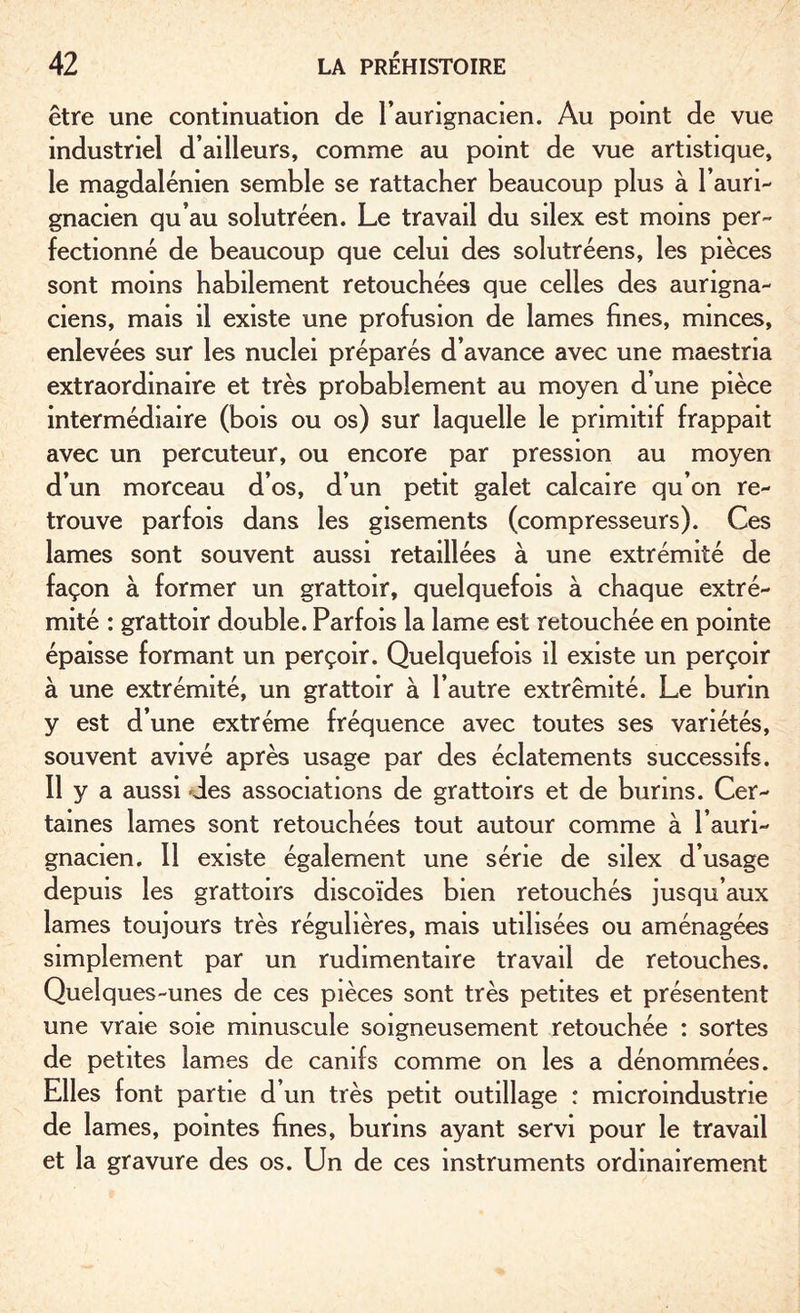 être une continuation de l’aurignacien. Au point de vue industriel d’ailleurs, comme au point de vue artistique, le magdalénien semble se rattacher beaucoup plus à l’auri- gnacien qu’au solutréen. Le travail du silex est moins per¬ fectionné de beaucoup que celui des solutréens, les pièces sont moins habilement retouchées que celles des aungna- ciens, mais il existe une profusion de lames fines, minces, enlevées sur les nuclei préparés d’avance avec une maestria extraordinaire et très probablement au moyen d’une pièce intermédiaire (bois ou os) sur laquelle le primitif frappait avec un percuteur, ou encore par pression au moyen d’un morceau d’os, d’un petit galet calcaire qu’on re¬ trouve parfois dans les gisements (compresseurs). Ces lames sont souvent aussi retaillées à une extrémité de façon à former un grattoir, quelquefois à chaque extré¬ mité : grattoir double. Parfois la lame est retouchée en pointe épaisse formant un perçoir. Quelquefois il existe un perçoir à une extrémité, un grattoir à l’autre extrémité. Le burin y est d’une extrême fréquence avec toutes ses variétés, souvent avivé après usage par des éclatements successifs. Il y a aussi des associations de grattoirs et de burins. Cer¬ taines lames sont retouchées tout autour comme à l’auri- gnacien. Il existe également une série de silex d’usage depuis les grattoirs discoïdes bien retouchés jusqu’aux lames toujours très régulières, mais utilisées ou aménagées simplement par un rudimentaire travail de retouches. Quelques-unes de ces pièces sont très petites et présentent une vraie soie minuscule soigneusement retouchée : sortes de petites lames de canifs comme on les a dénommées. Elles font partie d’un très petit outillage : microindustrie de lames, pointes fines, burins ayant servi pour le travail et la gravure des os. Un de ces instruments ordinairement