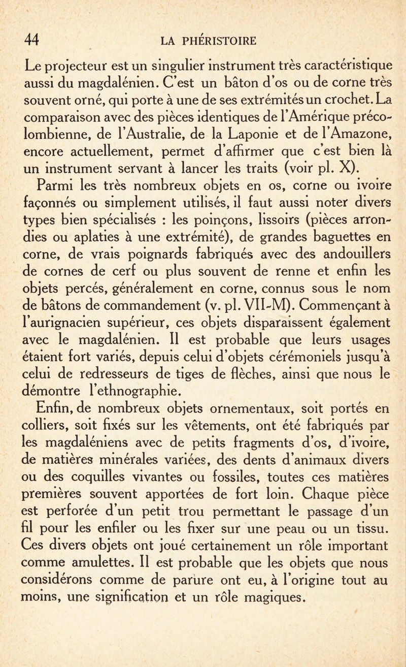 Le projecteur est un singulier instrument très caractéristique aussi du magdalénien. C’est un bâton d’os ou de corne très souvent orné, qui porte à une de ses extrémités un crochet. La comparaison avec des pièces identiques de l’Amérique préco¬ lombienne, de l’Australie, de la Laponie et de 1 Amazone, encore actuellement, permet d’affirmer que c’est bien là un instrument servant à lancer les traits (voir pl. X). Parmi les très nombreux objets en os, corne ou ivoire façonnés ou simplement utilisés, il faut aussi noter divers types bien spécialisés : les poinçons, lissoirs (pièces arron¬ dies ou aplaties à une extrémité), de grandes baguettes en corne, de vrais poignards fabriqués avec des andouiilers de cornes de cerf ou plus souvent de renne et enfin les objets percés, généralement en corne, connus sous le nom de bâtons de commandement (v. pl. VII-M). Commençant à l’aurignacien supérieur, ces objets disparaissent également avec le magdalénien. Il est probable que leurs usages étaient fort variés, depuis celui d’objets cérémoniels jusqu’à celui de redresseurs de tiges de flèches, ainsi que nous le démontre l’ethnographie. Enfin, de nombreux objets ornementaux, soit portés en colliers, soit fixés sur les vêtements, ont été fabriqués par les magdaléniens avec de petits fragments d’os, d’ivoire, de matières minérales variées, des dents d’animaux divers ou des coquilles vivantes ou fossiles, toutes ces matières premières souvent apportées de fort loin. Chaque pièce est perforée d’un petit trou permettant le passage d’un fil pour les enfiler ou les fixer sur une peau ou un tissu. Ces divers objets ont joué certainement un rôle important comme amulettes. Il est probable que les objets que nous considérons comme de parure ont eu, à l’origine tout au moins, une signification et un rôle magiques.