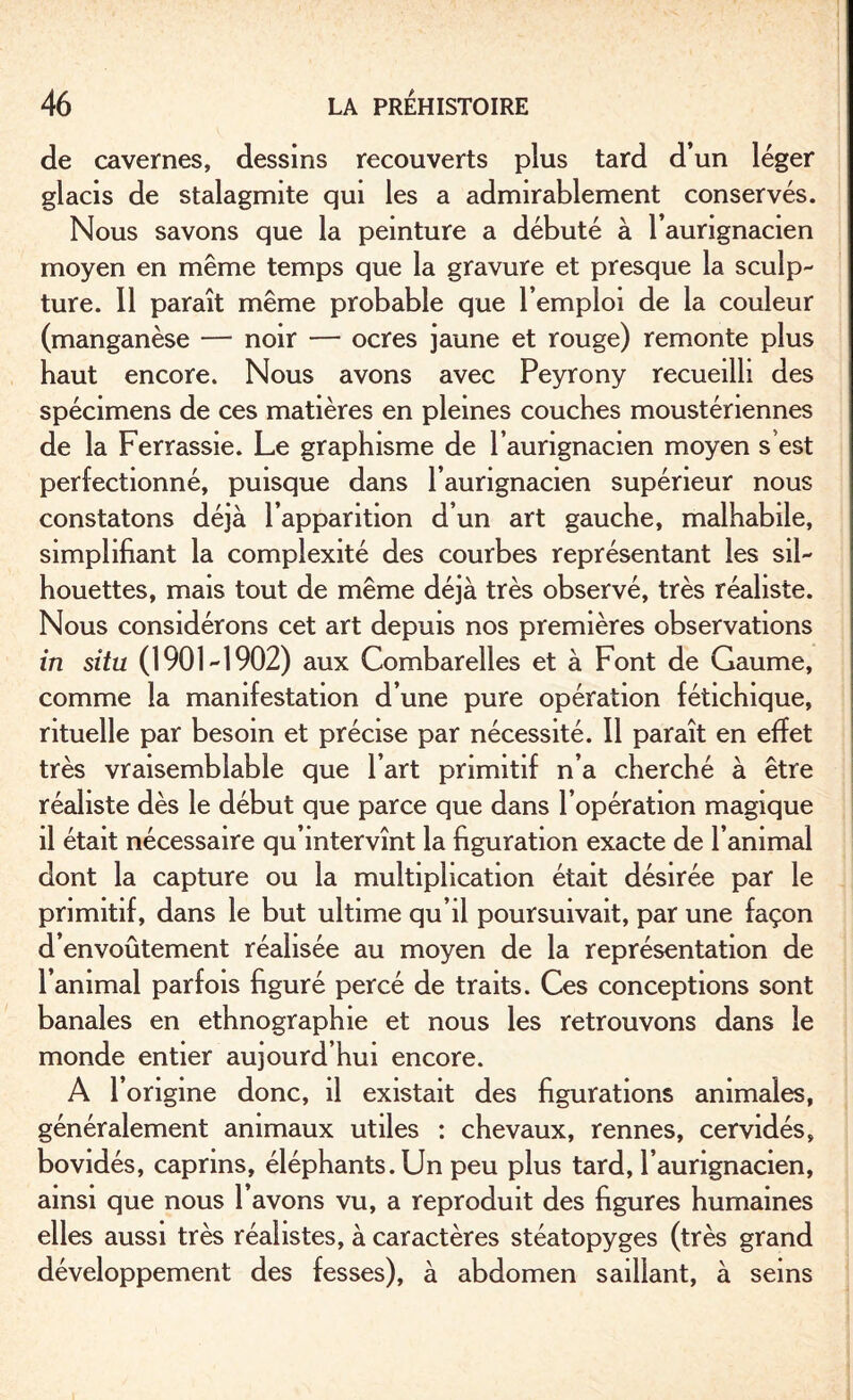 de cavernes, dessins recouverts plus tard d’un léger glacis de stalagmite qui les a admirablement conservés. Nous savons que la peinture a débuté à l’aungnacien moyen en même temps que la gravure et presque la sculp¬ ture. 11 paraît même probable que l’emploi de la couleur (manganèse — noir — ocres jaune et rouge) remonte plus haut encore. Nous avons avec Peyrony recueilli des spécimens de ces matières en pleines couches mousténennes de la Ferrassie. Le graphisme de l’aurignacien moyen s’est perfectionné, puisque dans l’aurignacien supérieur nous constatons déjà l’apparition d’un art gauche, malhabile, simplifiant la complexité des courbes représentant les sil¬ houettes, mais tout de même déjà très observé, très réaliste. Nous considérons cet art depuis nos premières observations in situ (1901-1902) aux Combarelles et à Font de Gaume, comme la manifestation d’une pure opération fétichique, rituelle par besoin et précise par nécessité. Il paraît en effet très vraisemblable que l’art primitif n’a cherché à être réaliste dès le début que parce que dans l’opération magique il était nécessaire qu’intervînt la figuration exacte de l’animal dont la capture ou la multiplication était désirée par le primitif, dans le but ultime qu’il poursuivait, par une façon d’envoûtement réalisée au moyen de la représentation de l’animal parfois figuré percé de traits. Ces conceptions sont banales en ethnographie et nous les retrouvons dans le monde entier aujourd’hui encore. A l’origine donc, il existait des figurations animales, généralement animaux utiles : chevaux, rennes, cervidés, bovidés, caprins, éléphants. Un peu plus tard, l’aurignacien, ainsi que nous l’avons vu, a reproduit des figures humaines elles aussi très réalistes, à caractères stéatopyges (très grand développement des fesses), à abdomen saillant, à seins