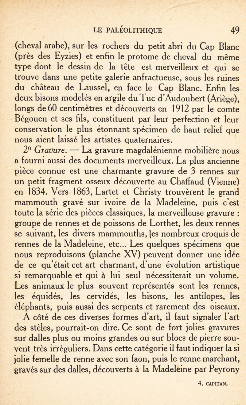 (cheval arabe), sur les rochers du petit abri du Cap Blanc (près des Eyzies) et enfin le protome de cheval du même type dont le dessin de la tête est merveilleux et qui se trouve dans une petite galerie anfractueuse, sous les ruines du château de Laussel, en face le Cap Blanc. Enfin les deux bisons modelés en argile du Tue d’Audoubert (Ariège), longs de 60 centimètres et découverts en 1912 par le comte Bégouen et ses fils, constituent par leur perfection et leur conservation le plus étonnant spécimen de haut relief que nous aient laissé les artistes quaternaires. 2° Gravure. — La gravure magdalénienne mobilière nous a fourni aussi des documents merveilleux. La plus ancienne pièce connue est une charmante gravure de 3 rennes sur un petit fragment osseux découverte au Chaffaud (Vienne) en 1834. Vers 1863, Lartet et Christy trouvèrent le grand mammouth gravé sur ivoire de la Madeleine, puis c’est toute la série des pièces classiques, la merveilleuse gravure : groupe de rennes et de poissons de Lorthet, les deux rennes se suivant, les divers mammouths, les nombreux croquis de rennes de la Madeleine, etc... Les quelques spécimens que nous reproduisons (planche XV) peuvent donner une idée de ce qu’était cet art charmant, d’une évolution artistique si remarquable et qui à lui seul nécessiterait un volume. Les animaux le plus souvent représentés sont les rennes, les équidés, les cervidés, les bisons, les antilopes, les éléphants, puis aussi des serpents et rarement des oiseaux. A côté de ces diverses formes d’art, il faut signaler l’art des stèles, pourrait-on dire. Ce sont de fort jolies gravures sur dalles plus ou moins grandes ou sur blocs de pierre sou¬ vent très irréguliers. Dans cette catégorie il faut indiquer la si jolie femelle de renne avec son faon, puis le renne marchant, gravés sur des dalles, découverts à la Madeleine par Peyrony 4. CAPITAN.