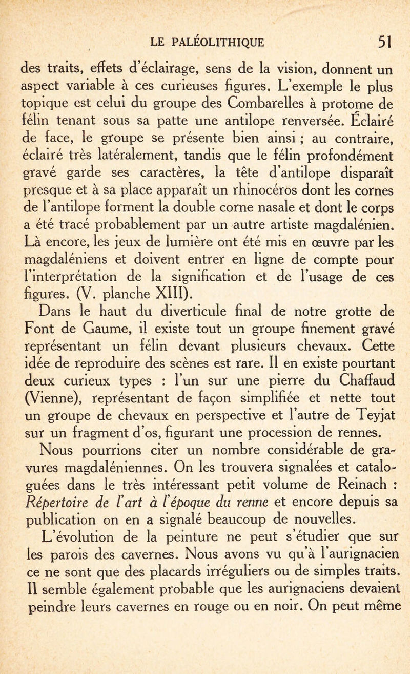 des traits, effets d’éclairage, sens de la vision, donnent un aspect variable à ces curieuses figures. L’exemple le plus topique est celui du groupe des Combarelles à protome de félin tenant sous sa patte une antilope renversée. Éclairé de face, le groupe se présente bien ainsi ; au contraire, éclairé très latéralement, tandis que le félin profondément gravé garde ses caractères, la tête d’antilope disparaît presque et à sa place apparaît un rhinocéros dont les cornes de T antilope forment la double corne nasale et dont le corps a été tracé probablement par un autre artiste magdalénien. Là encore, les jeux de lumière ont été mis en œuvre par les magdaléniens et doivent entrer en ligne de compte pour l’interprétation de la signification et de l’usage de ces figures. (V. planche XIII). Dans le haut du diverticule final de notre grotte de Font de Gaume, il existe tout un groupe finement gravé représentant un félin devant plusieurs chevaux. Cette idée de reproduire des scènes est rare. Il en existe pourtant deux curieux types : l’un sur une pierre du Chaffaud (Vienne), représentant de façon simplifiée et nette tout un groupe de chevaux en perspective et l’autre de Teyjat sur un fragment d’os, figurant une procession de rennes. Nous pourrions citer un nombre considérable de gra¬ vures magdaléniennes. On les trouvera signalées et catalo¬ guées dans le très intéressant petit volume de Reinach : R.épertoire de Fart à Fépoque du renne et encore depuis sa publication on en a signalé beaucoup de nouvelles. L’évolution de la peinture ne peut s’étudier que sur les parois des cavernes. Nous avons vu qu’à l’aurignacien ce ne sont que des placards irréguliers ou de simples traits. 11 semble également probable que les aurignaciens devaient peindre leurs cavernes en rouge ou en noir. On peut même