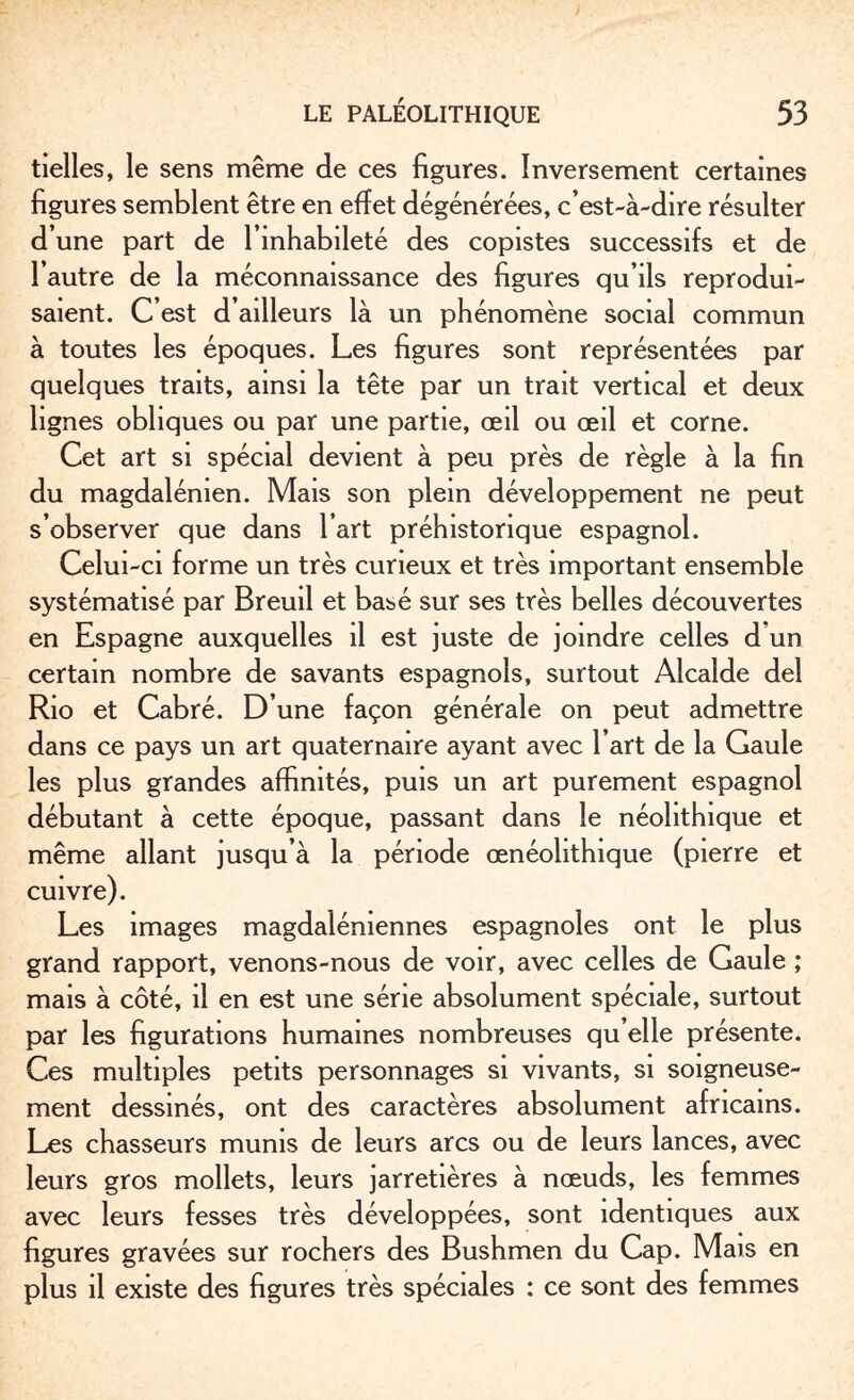 tielles, le sens même de ces figures. Inversement certaines figures semblent être en effet dégénérées, c’est-à-dire résulter d’une part de l’inhabileté des copistes successifs et de l’autre de la méconnaissance des figures qu’ils reprodui¬ saient. C’est d ailleurs là un phénomène social commun à toutes les époques. Les figures sont représentées par quelques traits, ainsi la tête par un trait vertical et deux lignes obliques ou par une partie, œil ou œil et corne. Cet art si spécial devient à peu près de règle à la fin du magdalénien. Mais son plein développement ne peut s’observer que dans l’art préhistorique espagnol. Celui-ci forme un très curieux et très important ensemble systématisé par Breuil et basé sur ses très belles découvertes en Espagne auxquelles il est juste de joindre celles d’un certain nombre de savants espagnols, surtout Alcalde del Rio et Cabré. D’une façon générale on peut admettre dans ce pays un art quaternaire ayant avec l’art de la Gaule les plus grandes affinités, puis un art purement espagnol débutant à cette époque, passant dans le néolithique et même allant jusqu’à la période œnéohthique (pierre et cuivre). Les images magdaléniennes espagnoles ont le plus grand rapport, venons-nous de voir, avec celles de Gaule ; mais à côté, il en est une série absolument spéciale, surtout par les figurations humaines nombreuses qu elle présente. Ces multiples petits personnages si vivants, si soigneuse¬ ment dessinés, ont des caractères absolument africains. Les chasseurs munis de leurs arcs ou de leurs lances, avec leurs gros mollets, leurs jarretières à nœuds, les femmes avec leurs fesses très développées, sont identiques aux figures gravées sur rochers des Bushmen du Cap. Mais en plus il existe des figures très spéciales : ce sont des femmes