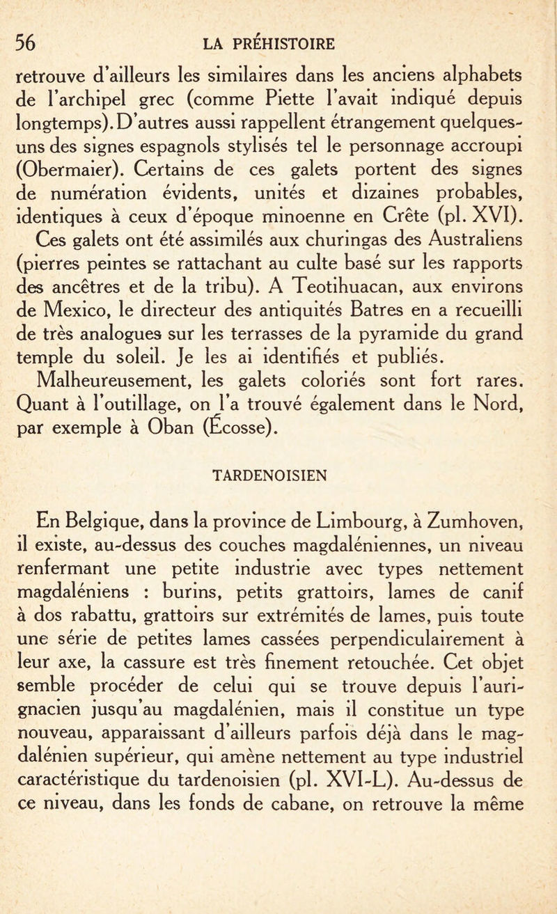 retrouve d’ailleurs les similaires dans les anciens alphabets de l’archipel grec (comme Piette l’avait indiqué depuis longtemps). D’autres aussi rappellent étrangement quelques- uns des signes espagnols stylisés tel le personnage accroupi (Obermaier). Certains de ces galets portent des signes de numération évidents, unités et dizaines probables, identiques à ceux d’époque minoenne en Crête (pl. XVI). Ces galets ont été assimilés aux churingas des Australiens (pierres peintes se rattachant au culte basé sur les rapports des ancêtres et de la tribu). A Teotihuacan, aux environs de Mexico, le directeur des antiquités Batres en a recueilli de très analogues sur les terrasses de la pyramide du grand temple du soleil. Je les ai identifiés et publiés. Malheureusement, les galets coloriés sont fort rares. Quant à l’outillage, on l’a trouvé également dans le Nord, par exemple à Oban (Écosse). TARDENOISIEN En Belgique, dans la province de Limbourg, à Zumhoven, il existe, au-dessus des couches magdaléniennes, un niveau renfermant une petite industrie avec types nettement magdaléniens : burins, petits grattoirs, lames de canif à dos rabattu, grattoirs sur extrémités de lames, puis toute une série de petites lames cassées perpendiculairement à leur axe, la cassure est très finement retouchée. Cet objet semble procéder de celui qui se trouve depuis l’auri- gnacien jusqu’au magdalénien, mais il constitue un type nouveau, apparaissant d’ailleurs parfois déjà dans le mag¬ dalénien supérieur, qui amène nettement au type industriel caractéristique du tardenoisien (pl. XVI-L). Au-dessus de ce niveau, dans les fonds de cabane, on retrouve la même