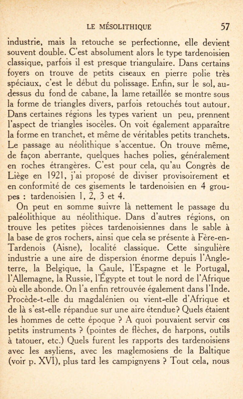 industrie, mais la retouche se perfectionne, elle devient souvent double. C’est absolument alors le type tardenoisien classique, parfois il est presque triangulaire. Dans certains foyers on trouve de petits ciseaux en pierre polie très spéciaux, c’est le début du polissage. Enfin, sur le sol, au- dessus du fond de cabane, la lame retaillée se montre sous la forme de triangles divers, parfois retouchés tout autour. Dans certaines régions les types varient un peu, prennent l’aspect de triangles isocèles. On voit également apparaître la forme en tranchet, et même de véritables petits tranchets. Le passage au néolithique s’accentue. On trouve même, de façon aberrante, quelques haches polies, généralement en roches étrangères. C’est pour cela, qu’au Congrès de Liège en 1921, 3’ai proposé de diviser provisoirement et en conformité de ces gisements le tardenoisien en 4 grou¬ pes : tardenoisien 1,2, 3 et 4. On peut en somme suivre là nettement le passage du paléolithique au néolithique. Dans d’autres régions, on trouve les petites pièces tardenoisiennes dans le sable à la base de gros rochers, ainsi que cela se présente à Fère-en- Tardenois (Aisne), localité classique. Cette singulière industrie a une aire de dispersion énorme depuis l’Angle¬ terre, la Belgique, la Gaule, l’Espagne et le Portugal, l’Allemagne, la Russie, l'Egypte et tout le nord de l’Afrique où elle abonde. On l’a enfin retrouvée également dans l’Inde. Procède-t-elle du magdalénien ou vient-elle d’Afrique et de là s’est-elle répandue sur une aire étendue? Quels étaient les hommes de cette époque ? A quoi pouvaient servir ces petits instruments ? (pointes de flèches, de harpons, outils à tatouer, etc.) Quels furent les rapports des tardenoisiens avec les asyliens, avec les maglemosiens de la Baltique (voir p. XVI), plus tard les campignyens ? Tout cela, nous