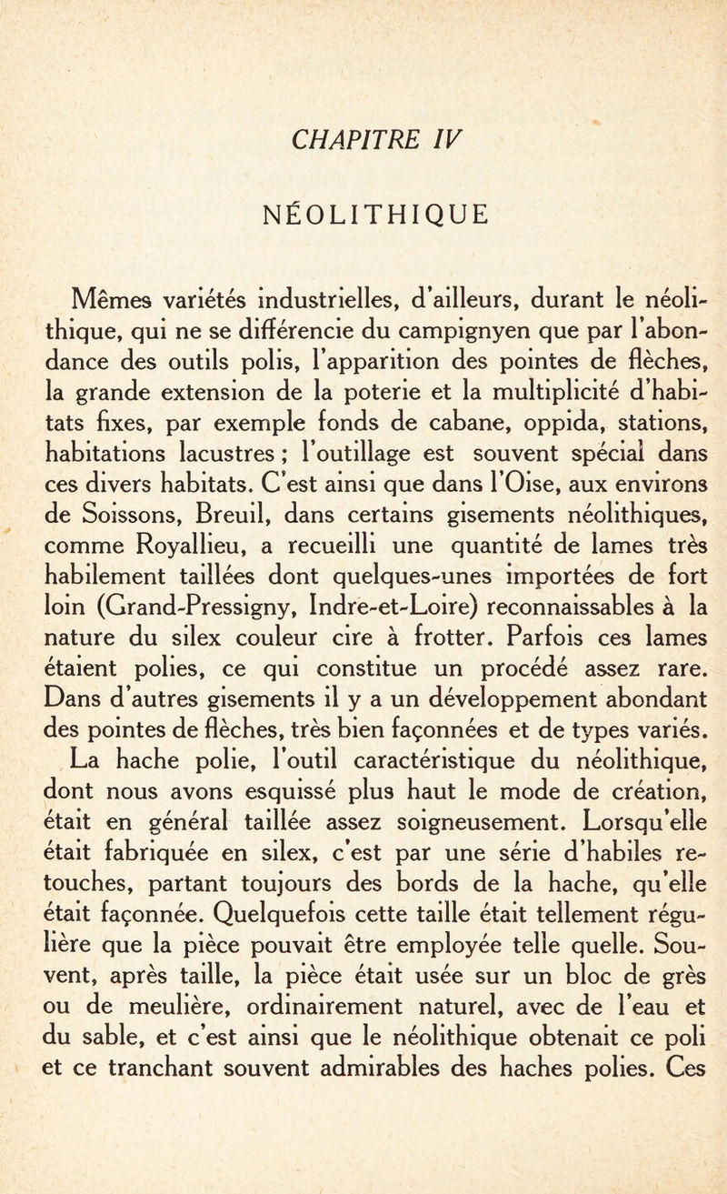 NÉOLITHIQUE Mêmes variétés industrielles, d’ailleurs, durant le néoli¬ thique, qui ne se différencie du campignyen que par l’abon¬ dance des outils polis, l’apparition des pointes de flèches, la grande extension de la poterie et la multiplicité d’habi¬ tats fixes, par exemple fonds de cabane, oppida, stations, habitations lacustres ; l’outillage est souvent spécial dans ces divers habitats. C’est ainsi que dans l’Oise, aux environs de Soissons, Breuil, dans certains gisements néolithiques, comme Royalheu, a recueilli une quantité de lames très habilement taillées dont quelques-unes importées de fort loin (Grand-Pressigny, Indre-et-Loire) reconnaissables à la nature du silex couleur cire à frotter. Parfois ces lames étaient polies, ce qui constitue un procédé assez rare. Dans d’autres gisements il y a un développement abondant des pointes de flèches, très bien façonnées et de types variés. La hache polie, l’outil caractéristique du néolithique, dont nous avons esquissé plus haut le mode de création, était en général taillée assez soigneusement. Lorsqu’elle était fabriquée en silex, c’est par une série d’habiles re¬ touches, partant toujours des bords de la hache, qu’elle était façonnée. Quelquefois cette taille était tellement régu¬ lière que la pièce pouvait être employée telle quelle. Sou¬ vent, après taille, la pièce était usée sur un bloc de grès ou de meulière, ordinairement naturel, avec de l’eau et du sable, et c’est ainsi que le néolithique obtenait ce poli et ce tranchant souvent admirables des haches polies. Ces