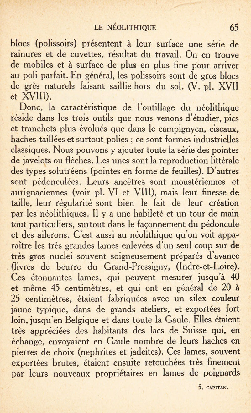 blocs (polissoirs) présentent à leur surface une série de rainures et de cuvettes, résultat du travail. On en trouve de mobiles et à surface de plus en plus fine pour arriver au poli parfait. En général, les polissoirs sont de gros blocs de grès naturels faisant saillie hors du sol. (V. pl. XVII et XVIII). Donc, la caractéristique de l’outillage du néolithique réside dans les trois outils que nous venons d’étudier, pics et tranchets plus évolués que dans le campignyen, ciseaux, haches taillées et surtout polies ; ce sont formes industrielles classiques. Nous pouvons y ajouter toute la série des pointes de javelots ou flèches. Les unes sont la reproduction littérale des types solutréens (pointes en forme de feuilles). D’autres sont pédonculées. Leurs ancêtres sont moustériennes et aungnaciennes (voir pl. VI et VIII), mais leur finesse de taille, leur régularité sont bien le fait de leur création par les néolithiques. Il y a une habileté et un tour de main tout particuliers, surtout dans le façonnement du pédoncule et des ailerons. C’est aussi au néolithique qu’on voit appa¬ raître les très grandes lames enlevées d’un seul coup sur de très gros nuclei souvent soigneusement préparés d’avance (livres de beurre du Grand-Pressigny, (Indre-et-Loire). Ces étonnantes lames, qui peuvent mesurer jusqu’à 40 et même 45 centimètres, et qui ont en général de 20 à 25 centimètres, étaient fabriquées avec un silex couleur jaune typique, dans de grands ateliers, et exportées fort loin, jusqu’en Belgique et dans toute la Gaule. Elles étaient très appréciées des habitants des lacs de Suisse qui, en échange, envoyaient en Gaule nombre de leurs haches en pierres de choix (néphrites et jadeites). Ces lames, souvent exportées brutes, étaient ensuite retouchées très finement par leurs nouveaux propriétaires en lames de poignards 5. CAPITAN.