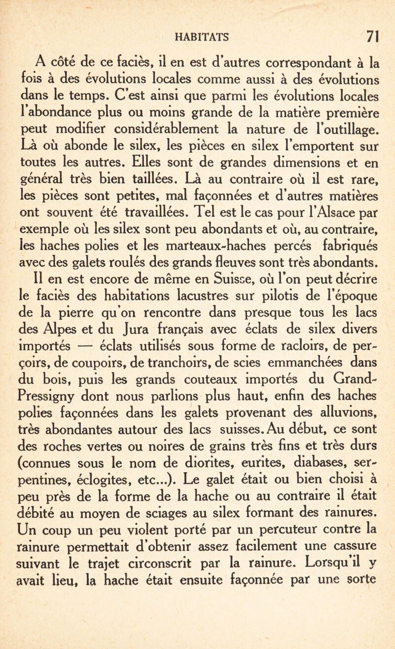 A côté de ce faciès, il en est d’autres correspondant à la fois à des évolutions locales comme aussi à des évolutions dans le temps. C’est ainsi que parmi les évolutions locales l’abondance plus ou moins grande de la matière première peut modifier considérablement la nature de l’outillage. Là où abonde le silex, les pièces en silex l’emportent sur toutes les autres. Elles sont de grandes dimensions et en général très bien taillées. Là au contraire où il est rare, les pièces sont petites, mal façonnées et d’autres matières ont souvent été travaillées. Tel est le cas pour l’Alsace par exemple où les silex sont peu abondants et où, au contraire, les haches polies et les marteaux-haches percés fabriqués avec des galets roulés des grands fleuves sont très abondants. 11 en est encore de même en Suisse, où Ton peut décrire le faciès des habitations lacustres sur pilotis de l’époque de la pierre qu’on rencontre dans presque tous les lacs des Alpes et du Jura français avec éclats de silex divers importés — éclats utilisés sous forme de racloirs, de per- çoirs, de coupoirs, de tranchoirs, de scies emmanchées dans du bois, puis les grands couteaux importés du Grand- Pressigny dont nous parlions plus haut, enfin des haches polies façonnées dans les galets provenant des alluvions, très abondantes autour des lacs suisses. Au début, ce sont des roches vertes ou noires de grains très fins et très durs (connues sous le nom de diorites, eurites, diabases, ser¬ pentines, éclogites, etc...). Le galet était ou bien choisi à peu près de la forme de la hache ou au contraire il était débité au moyen de sciages au silex formant des rainures. Un coup un peu violent porté par un percuteur contre la rainure permettait d’obtenir assez facilement une cassure suivant le trajet circonscrit par la rainure. Lorsqu il y avait lieu, la hache était ensuite façonnée par une sorte