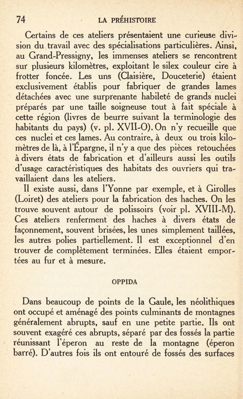 Certains de ces ateliers présentaient une curieuse divi¬ sion du travail avec des spécialisations particulières. Ainsi, au Grand-Pressigny, les immenses ateliers se rencontrent sur plusieurs kilomètres, exploitant le silex couleur cire à frotter foncée. Les uns (Claisière, Douceterie) étaient exclusivement établis pour fabriquer de grandes lames détachées avec une surprenante habileté de grands nuciei préparés par une taille soigneuse tout à fait spéciale à cette région (livres de beurre suivant la terminologie des habitants du pays) (v. pl. XVII-0).0n n’y recueille que ces nuciei et ces lames. Au contraire, à deux ou trois kilo¬ mètres de là, à l’Epargne, il n’y a que des pièces retouchées à divers états de fabrication et d’ailleurs aussi les outils d’usage caractéristiques des habitats des ouvriers qui tra¬ vaillaient dans les ateliers. Il existe aussi, dans l’Yonne par exemple, et à Girolles (Loiret) des ateliers pour la fabrication des haches. On les trouve souvent autour de polissoirs (voir pl. XVIII-M). Ces ateliers renferment des haches à divers états de façonnement, souvent brisées, les unes simplement taillées, les autres polies partiellement. Il est exceptionnel d’en trouver de complètement terminées. Elles étaient empor¬ tées au fur et à mesure. OPPIDA Dans beaucoup de points de la Gaule, les néolithiques ont occupé et aménagé des points culminants de montagnes généralement abrupts, sauf en une petite partie. Ils ont souvent exagéré ces abrupts, séparé par des fossés la partie réunissant l’éperon au reste de la montagne (éperon barré). D’autres fois ils ont entouré de fossés des surfaces