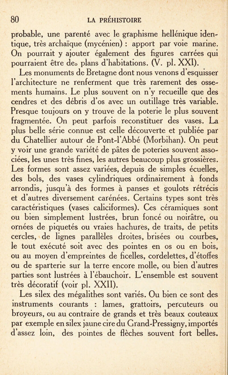 probable, une parenté avec le graphisme hellénique iden¬ tique, très archaïque (mycénien) : apport par voie marine. On pourrait y ajouter également des figures carrées qui pourraient être de^ plans d’habitations. (V. pl. XXI). Les monuments de Bretagne dont nous venons d’esquisser l’architecture ne renferment que très rarement des osse¬ ments humains. Le plus souvent on n’y recueille que des cendres et des débris d’os avec un outillage très variable. Presque toujours on y trouve de la poterie le plus souvent fragmentée. On peut parfois reconstituer des vases. La plus belle série connue est celle découverte et publiée par du Chatellier autour de Pont-l’Abbé (Morbihan). On peut y voir une grande variété de pâtes de poteries souvent asso¬ ciées, les unes très fines, les autres beaucoup plus grossières. Les formes sont assez variées, depuis de simples écuelles, des bols, des vases cylindriques ordinairement à fonds arrondis, jusqu’à des formes à panses et goulots rétrécis et d’autres diversement carénées. Certains types sont très caractéristiques (vases caliciformes). Ces céramiques sont ou bien simplement lustrées, brun foncé ou noirâtre, ou ornées de piquetés ou vraies hachures, de traits, de petits cercles, de lignes parallèles droites, brisées ou courbes, le tout exécuté soit avec des pointes en os ou en bois, ou au moyen d’empreintes de ficelles, cordelettes, d’étoffes ou de sparterie sur la terre encore molle, ou bien d’autres parties sont lustrées à l’ébauchoir. L’ensemble est souvent très décoratif (voir pl. XXII). Les silex des mégalithes sont variés. Ou bien ce sont des instruments courants : lames, grattoirs, percuteurs ou broyeurs, ou au contraire de grands et très beaux couteaux par exemple en silex jaune cire du Grand-Pressigny, importés d’assez loin, des pointes de flèches souvent fort belles.