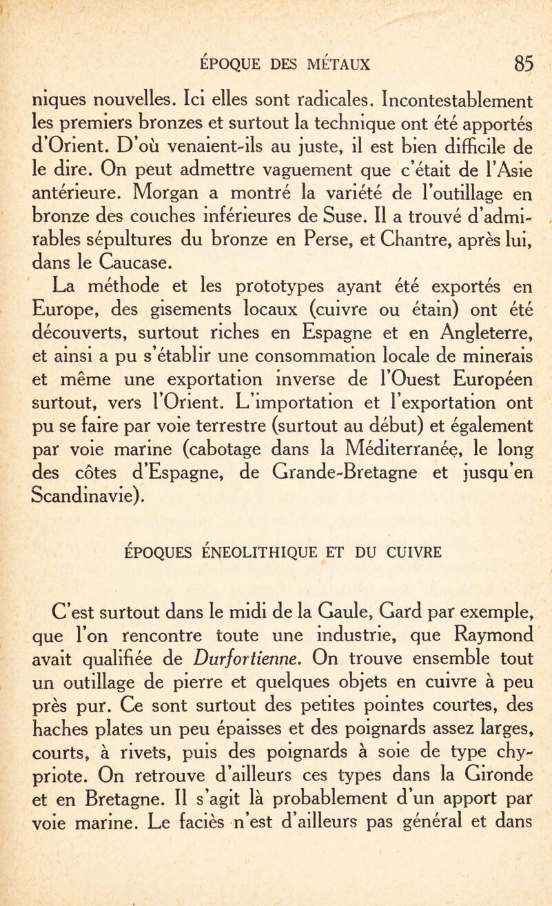 niques nouvelles. Ici elles sont radicales. Incontestablement les premiers bronzes et surtout la technique ont été apportés d’Orient. D’où venaient-ils au juste, il est bien difficile de le dire. On peut admettre vaguement que c’était de l’Asie antérieure. Morgan a montré la variété de l’outillage en bronze des couches inférieures de Suse. Il a trouvé d’admi¬ rables sépultures du bronze en Perse, et Chantre, après lui, dans le Caucase. La méthode et les prototypes ayant été exportés en Europe, des gisements locaux (cuivre ou étain) ont été découverts, surtout riches en Espagne et en Angleterre, et ainsi a pu s’établir une consommation locale de minerais et même une exportation inverse de l’Ouest Européen surtout, vers l’Orient. L’importation et l’exportation ont pu se faire par voie terrestre (surtout au début) et également par voie marine (cabotage dans la Méditerranée, le long des côtes d’Espagne, de Grande-Bretagne et jusqu’en Scandinavie). ÉPOQUES ÉNEOLITHIQUE ET DU CUIVRE C’est surtout dans le midi de la Gaule, Gard par exemple, que l’on rencontre toute une industrie, que Raymond avait qualifiée de Durfortienne. On trouve ensemble tout un outillage de pierre et quelques objets en cuivre à peu près pur. Ce sont surtout des petites pointes courtes, des haches plates un peu épaisses et des poignards assez larges, courts, à rivets, puis des poignards à soie de type chy¬ priote. On retrouve d’ailleurs ces types dans la Gironde et en Bretagne. Il s’agit là probablement d’un apport par voie marine. Le faciès n’est d’ailleurs pas général et dans