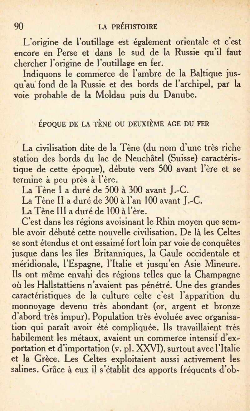 L’origine de l’outilîage est également orientale et c’est encore en Perse et dans le sud de la Russie qu’il faut chercher l’origine de l’outillage en fer. Indiquons le commerce de l’ambre de la Baltique jus¬ qu’au fond de la Russie et des bords de l’archipel, par la voie probable de la Moldau puis du Danube. ÉPOQUE DE LA TENE OU DEUXIÈME AGE DU FER La civilisation dite de la Tène (du nom d’une très riche station des bords du lac de Neuchâtel (Suisse) caractéris¬ tique de cette époque), débute vers 500 avant l’ère et se termine à peu près à 1ère. La Tène I a duré de 500 à 300 avant J.-C. La Tène II a duré de 300 à l’an 100 avant J.-C. La Tène III a duré de 100 à 1ère. C’est dans les régions avoisinant le Rhin moyen que sem¬ ble avoir débuté cette nouvelle civilisation. De là les Celtes se sont étendus et ont essaimé fort loin par voie de conquêtes jusque dans les îles Britanniques, la Gaule occidentale et méridionale, l’Espagne, l’Italie et jusqu’en Asie Mineure. Ils ont même envahi des régions telles que la Champagne où les Hallstattiens n’avaient pas pénétré. Une des grandes caractéristiques de la culture celte c’est l’apparition du monnoyage devenu très abondant (or, argent et bronze d’abord très impur). Population très évoluée avec organisa¬ tion qui paraît avoir été compliquée. Ils travaillaient très habilement les métaux, avaient un commerce intensif d’ex¬ portation et d’importation (v. pl. XXVI), surtout avec l’Italie et la Grèce. Les Celtes exploitaient aussi activement les salines. Grâce à eux il s’établit des apports fréquents d’ob-