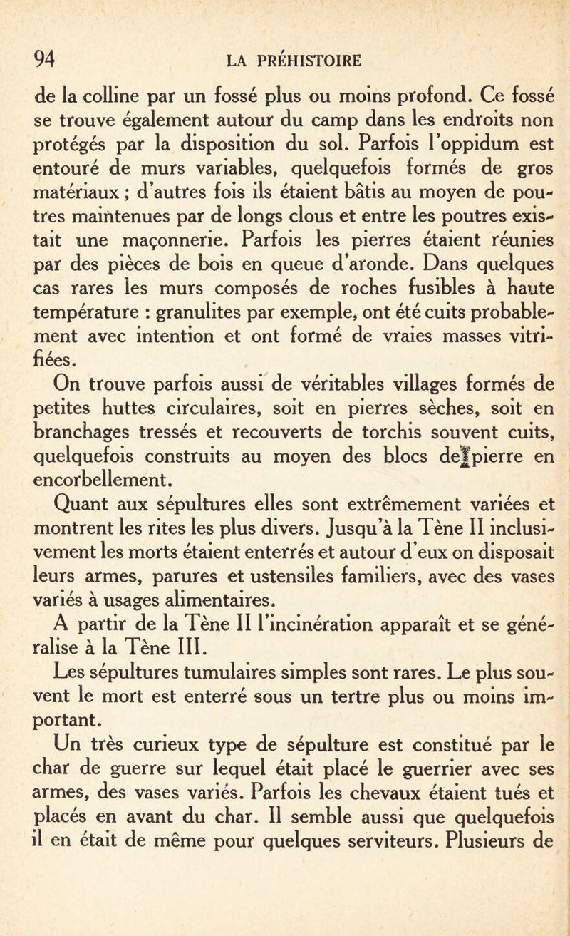 de la colline par un fossé plus ou moins profond. Ce fossé se trouve également autour du camp dans les endroits non protégés par la disposition du sol. Parfois l’oppidum est entouré de murs variables, quelquefois formés de gros matériaux ; d’autres fois ils étaient bâtis au moyen de pou¬ tres maintenues par de longs clous et entre les poutres exis¬ tait une maçonnerie. Parfois les pierres étaient réunies par des pièces de bois en queue d’aronde. Dans quelques cas rares les murs composés de roches fusibles à haute température : granulites par exemple, ont été cuits probable¬ ment avec intention et ont formé de vraies masses vitri¬ fiées. On trouve parfois aussi de véritables villages formés de petites huttes circulaires, soit en pierres sèches, soit en branchages tressés et recouverts de torchis souvent cuits, quelquefois construits au moyen des blocs de J pierre en encorbellement. Quant aux sépultures elles sont extrêmement variées et montrent les rites les plus divers. Jusqu’à la Tène II inclusi¬ vement les morts étaient enterrés et autour d’eux on disposait leurs armes, parures et ustensiles familiers, avec des vases variés à usages alimentaires. A partir de la Tène II l’incinération apparaît et se géné¬ ralise à la Tène III. Les sépultures tumulaires simples sont rares. Le plus sou¬ vent le mort est enterré sous un tertre plus ou moins im¬ portant. Un très curieux type de sépulture est constitué par le char de guerre sur lequel était placé le guerrier avec ses armes, des vases variés. Parfois les chevaux étaient tués et placés en avant du char. Il semble aussi que quelquefois il en était de même pour quelques serviteurs. Plusieurs de