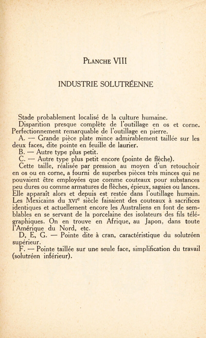 INDUSTRIE SOLUTRÉENNE Stade probablement localisé de la culture humaine. Disparition presque complète de l’outillage en os et corne. Perfectionnement remarquable de l’outillage en pierre. A. — Grande pièce plate mince admirablement taillée sur les deux faces, dite pointe en feuille de laurier. B. — Autre type plus petit. C. — Autre type plus petit encore (pointe de flèche). Cette taille, réalisée par pression au moyen d’un retouchoir en os ou en corne, a fourni de superbes pièces très minces qui ne pouvaient être employées que comme couteaux pour substances peu dures ou comme armatures de flèches, épieux, sagaies ou lances. Elle apparaît alors et depuis est restée dans l’outillage humain. Les Mexicains du XVIe siècle faisaient des couteaux à sacrifices identiques et actuellement encore les Australiens en font de sem¬ blables en se servant de la porcelaine des isolateurs des fils télé¬ graphiques. On en trouve en Afrique, au Japon, dans toute l’Amérique du Nord, etc. D. E, G. — Pointe dite à cran, caractéristique du solutréen supérieur. F. — Pointe taillée sur une seule face, simplification du travail (solutréen inférieur).