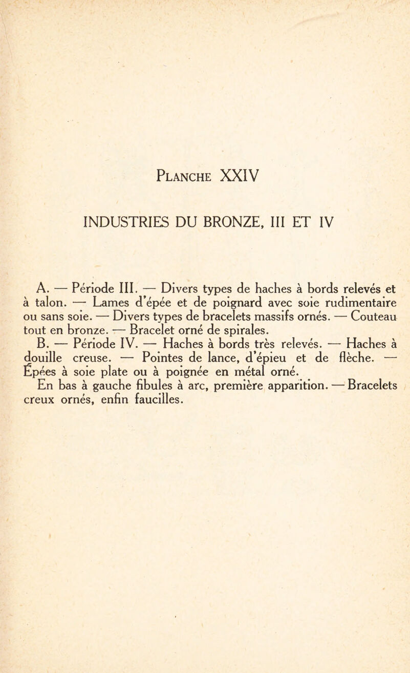 INDUSTRIES DU BRONZE, III ET IV A. — Période III. — Divers types de haches à bords relevés et à talon. — Lames d épée et de poignard avec soie rudimentaire ou sans soie. — Divers types de bracelets massifs ornés. — Couteau tout en bronze. — Bracelet orné de spirales. B. — Période IV. — Haches à bords très relevés. — Haches à douille creuse. — Pointes de lance, d’épieu et de flèche. — Épées à soie plate ou à poignée en métal orné. En bas à gauche fibules à arc, première apparition. — Bracelets creux ornés, enfin faucilles.