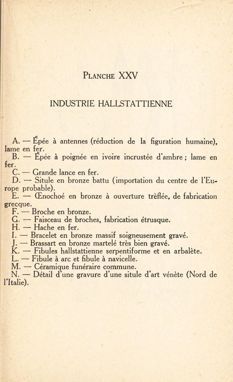 INDUSTRIE HALLSTATTIENNE A. — Ëpée à antennes (réduction de la figuration humaine), lame en fer. B. — Ëpée à poignée en ivoire incrustée d’ambre ; lame en fer. C. — Grande lance en fer. D. — Situle en bronze battu (importation du centre de l’Eu¬ rope probable). E. — Œnochoé en bronze à ouverture trèflée, de fabrication grecque. F. — Broche en bronze. G. — Faisceau de broches, fabrication étrusque. H. — Hache en fer. I. — Bracelet en bronze massif soigneusement gravé. J. — Brassart en bronze martelé très bien gravé. K. — Fibules hallstattienne serpentiforme et en arbalète. L. — Fibule à arc et fibule à navicelle. M. — Céramique funéraire commune. N. — Détail d’une gravure d’une situle d’art vénète (Nord de l’Italie).