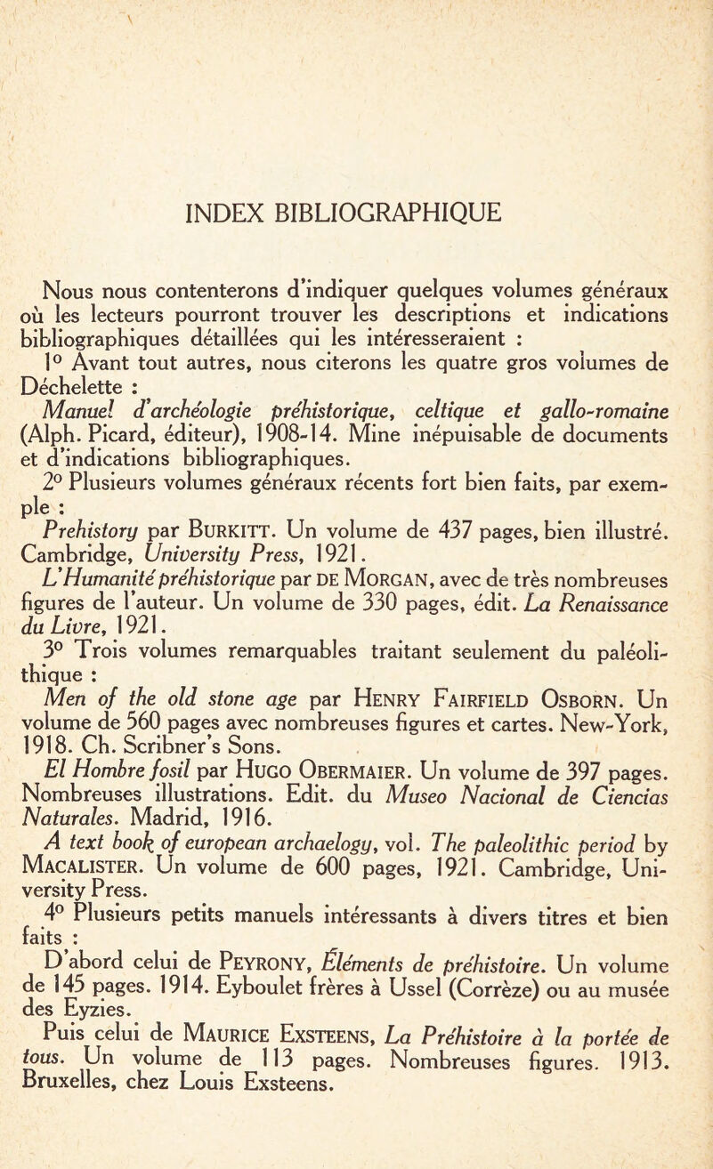 INDEX BIBLIOGRAPHIQUE Nous nous contenterons d’indiquer quelques volumes généraux où les lecteurs pourront trouver les descriptions et indications bibliographiques détaillées qui les intéresseraient : 1° Avant tout autres, nous citerons les quatre gros volumes de Déchelette : Manuel d archéologie préhistorique, celtique et gallo-romaine (Alph. Picard, éditeur), 1908-14. Mine inépuisable de documents et d’indications bibliographiques. 2° Plusieurs volumes généraux récents fort bien faits, par exem¬ ple : Prehistory par Burkitt. Un volume de 437 pages, bien illustré. Cambridge, University Press, 1921. L’Humanité préhistorique par DE Morgan, avec de très nombreuses figures de l’auteur. Un volume de 330 pages, édit. La Renaissance du Livre, 1921. 3° Trois volumes remarquables traitant seulement du paléoli¬ thique : Men of the old stone âge par Henry Fairfield Osborn. Un volume de 360 pages avec nombreuses figures et cartes. New-York, 1918. Ch. Scribner’s Sons. El Homhre fosil par Hugo Obermaier. Un volume de 397 pages. Nombreuses illustrations. Edit, du Museo Nacional de Ciencias Naturales. Madrid, 1916. A text hook of european archaelogy, vol. The paleolithic period by Macalister. Un volume de 600 pages, 1921. Cambridge, Uni¬ versity Press. 4° Plusieurs petits manuels intéressants à divers titres et bien faits : D abord celui de Peyrony, Éléments de préhistoire. Un volume de 145 pages. 1914. Eyboulet frères à Ussel (Corrèze) ou au musée des Eyzies. Puis celui de Maurice Exsteens, La Préhistoire à la portée de tous. Un volume de 113 pages. Nombreuses figures. 1913. Bruxelles, chez Louis Exsteens.