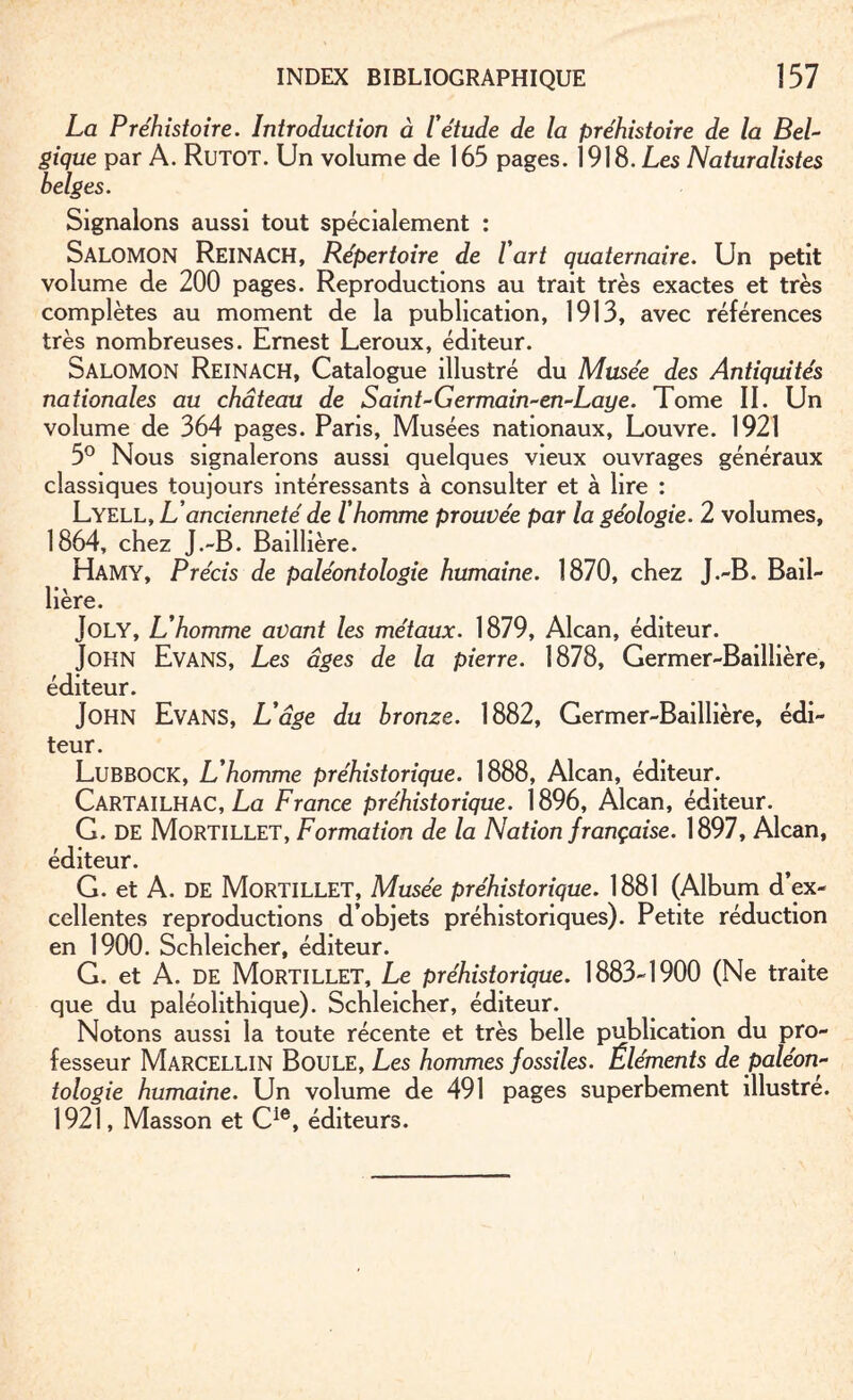 La Préhistoire. Introduction à l'étude de la préhistoire de la Bel- §ique par A. RüTOT. Un volume de 165 pages. 1918. Les Naturalistes belges. Signalons aussi tout spécialement : SALOMON ReinACH, Répertoire de l art quaternaire. Un petit volume de 200 pages. Reproductions au trait très exactes et très complètes au moment de la publication, 1913, avec références très nombreuses. Ernest Leroux, éditeur. Salomon Reinach, Catalogue illustré du Musée des Antiquités nationales au château de Saint-Germain-en-Laye. Tome II. Un volume de 364 pages. Paris, Musées nationaux, Louvre. 1921 5° Nous signalerons aussi quelques vieux ouvrages généraux classiques toujours intéressants à consulter et à lire : Lyell, L’ancienneté de l'homme prouvée par la géologie. 2 volumes, 1864, chez J.-B. Baillière. Hamy, Précis de paléontologie humaine. 1870, chez J.-B. Bail¬ lière. Joly, L’homme avant les métaux. 1879, Alcan, éditeur. John Evans, Les âges de la pierre. 1878, Germer-Baillière, éditeur. John Evans, L'âge du bronze. 1882, Germer-Baillière, édi¬ teur. Lubbock, L’homme préhistorique. 1888, Alcan, éditeur. CARTAILHAC, La France préhistorique. 1896, Alcan, éditeur. G. DE Mortillet, Formation de la Nation française. 1897, Alcan, éditeur. G. et A. DE Mortillet, Musée préhistorique. 1881 (Album d’ex¬ cellentes reproductions d’objets préhistoriques). Petite réduction en 1900. Schleicher, éditeur. G. et A. DE Mortillet, Le préhistorique. 1883-1900 (Ne traite que du paléolithique). Schleicher, éditeur. Notons aussi la toute récente et très belle publication du pro¬ fesseur Marcellin Boule, Les hommes fossiles. Éléments de paléon¬ tologie humaine. Un volume de 491 pages superbement illustre. 1921, Masson et Cie, éditeurs.