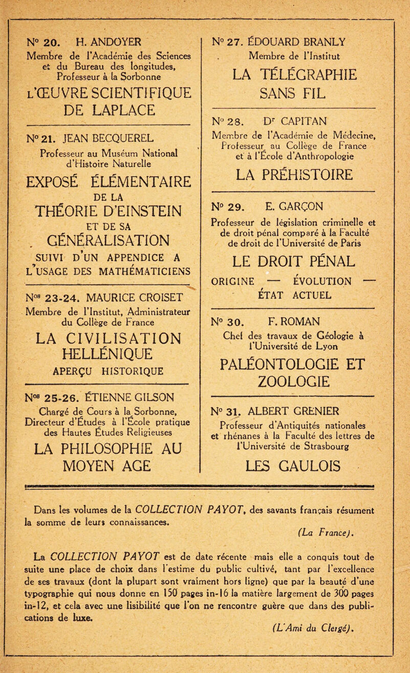 N° 20. H. ANDOYER Membre de l’Académie des Sciences et du Bureau des longitudes. Professeur à la Sorbonne L’ŒUVRE SCIENTIFIQUE DE LAPLACE N° 21. JEAN BECQUEREL Professeur au Muséum National d’Histoire Naturelle EXPOSÉ ÉLÉMENTAIRE DE LA THÉORIE D'EINSTEIN . GÉNÉRALISATION SUIVI d’un appendice a l’usage des mathématiciens N08 23-24. MAURICE CROISET Membre de l’Institut, Administrateur du Collège de France LA CIVILISATION HELLÉNIQUE APERÇU historique N08 25-26. ÉTIENNE GILSON Chargé de Cours à la Sorbonne, Directeur d’Études à l’Ecole pratique des Hautes Études Religieuses LA PHILOSOPHIE AU MOYEN AGE N° 27. ÉDOUARD BRANLY Membre de l’Institut LA TÉLÉGRAPHIE SANS FIL N° 28. Dr CAPITAN Membre de l’Académie de Médecine, Professeur au Collège de France et à l’Ecole d’Anthropologie LA PRÉHISTOIRE N° 29. E. GARÇON Professeur de législation criminelle et de droit pénal comparé à la Faculté de droit de l’Université de Paris LE DROIT PÉNAL origine — évolution — ÉTAT ACTUEL N° 30. F. ROMAN Chel des travaux de Géologie à l'Université de Lyon PALÉONTOLOGIE ET ZOOLOGIE N° 31. ALBERT GRENIER Professeur d’Antiquités nationales et rhénanes à la Faculté des lettres de l’Université de Strasbourg LES GAULOIS Dans les volumes de la COLLECTION PAYOT, des savants français résument la somme de leur» connaissances. (La F rance J. La COLLECTION PAYOT est de date récente mais elle a conquis tout de suite une place de choix dans l’estime du public cultivé, tant par l’excellence de ses travaux (dont la plupart sont vraiment hors ligne) que par la beauté d’une typographie qui nous donne en 150 pages in-16 la matière largement de 300 pages in-12, et cela avec une lisibilité que l’on ne rencontre guère que dans des publi¬ cations de luxe. (L'Ami du Clergé).