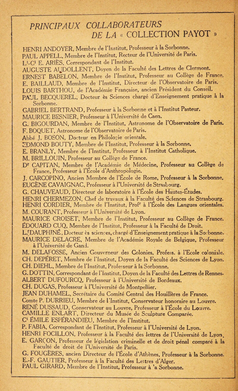 PRINCIPAUX COLLABORATEURS DE LA « COLLECTION PAYOT » HENRI ANDOYER, Membre de l’Institut, Professeur à la Sorbonne. PAUL APPELL, Membre de l’Institut, Recteur de l’Université de Paris. LUC1 E. ARIÈS, Correspondant de l’Institut. AUGUSTE AQDOLLENT, Doyen de la Faculté des Lettres de Clermont. ERNEST BABELON, Membre de l’Institut, Professeur au Collège de France. E. BAILLAUD, Membre de l’Institut, Directeur de l’Observatoire de Paris. LOUIS BARTHOU, de l’Académie Française, ancien Président du Conseil. PAUL BECQUEREL, Docteur ès Sciences chargé d’Enseignement pratique à la Sorbonne. GABRIEL BERTRAND, Professeur à la Sorbonne et à l’Institut Pasteur. MAURICE BESNIER, Professeur à l’Université de Caen. G. BIGOURDAN, Membre de l’Institut, Astronome de l’Observatoire de Paris. F. BOQUET, Astronome de l’Observatoire de Paris. Abbé J. BOSON, Docteur en Philologie orientale. EDMOND BOUTY, Membre de l’Institut, Professeur à la Sorbonne. E. BRANLY, Membre de l’Institut, Professeur à l’Institut Catholique. M. BRILLOUIN, Professeur au Collège de France. Dr CAPITAN, Membre de l’Académie de Médecine, Professeur au Collège de France, Professeur à l’École d’Anthropologie. J. CARCOPINO, Ancien Membre de l’École de Rome, Professeur à la Sorbonne. EUGÈNE CAVAIGNAC, Professeur à l’Université de Strasbourg. G. CHAUVEAUD, Directeur de laboratoire à l’École des Hautes-Études. HENRI CHERMEZON, Chef de travaux à la Faculté des Sciences de Strasbourg. HENRI CORDIER, Membre de l’Institut, Profr à l’École des Langues orientales. M. COURANT, Professeur à l’Université de Lyon. MAURICE CROISET, Membre de l’Institut, Professeur au Collège de France. ÉDOUARD CUQ, Membre de l’Institut, Professeur à la Faculté de Droit. LJDAUPHINÈ, Docteur ès sciences, chargé d’Enseignement pratique à la Sorbonne. MAURICE DELACRE, Membre de l’Académie Royale de Belgique, Professeur à l’Université de Gand. M. DELAFOSSE, Ancien Gouverneur des Colonies, Profess. à l’Ecole coloniale. CH. DEPÉRET, Membre de l’Institut, Doyen de la Faculté des Sciences de Lyon. CH. DIEHL, Membre de l’Institut, Professeur à la Sorbonne. G. DO! TIN, Correspondant de l’Institut, Doyen de la Faculté des Lettres de Rennes. ALBERT DUFOURCQ, Professeur à l’Université de Bordeaux. CH. DUGAS, Professeur à l’Université de Montpellier. JEAN DUHAMEL, Secrétaire du Comité Central des Houillères de France. Comte P. DURRIEU, Membre de l’Institut, Conservateur honoraire au Louvre. RENÉ DUSSAUD, Conservateur au Louvre, Professeur à l’École du Louvre. CAMILLE ENLAR J. , Directeur du Musée de Sculpture Comparée. C‘ ÉMILE ESPÉRANDIEU, Membre de l’Institut. P. FABIA, Correspondant de 1 Institut, Professeur à l’Université de Lyon. HENRI FOCILLON, Professeur à la Faculté des lettres de l’Université de Lyon. E. GARÇON, Professeur de législation criminelle et de droit pénal comparé à la Faculté de droit de l’Université de Paris. G. FOUGÈRES, ancien Directeur de l’École d’Athènes, Professeur à la Sorbonne, E.-F. GAU! 1ER, Professeur à la Faculté des Lettres d’Alger. PAUL GIRARD, Membre de l’Institut, Professeur à ’a Sorbonne.