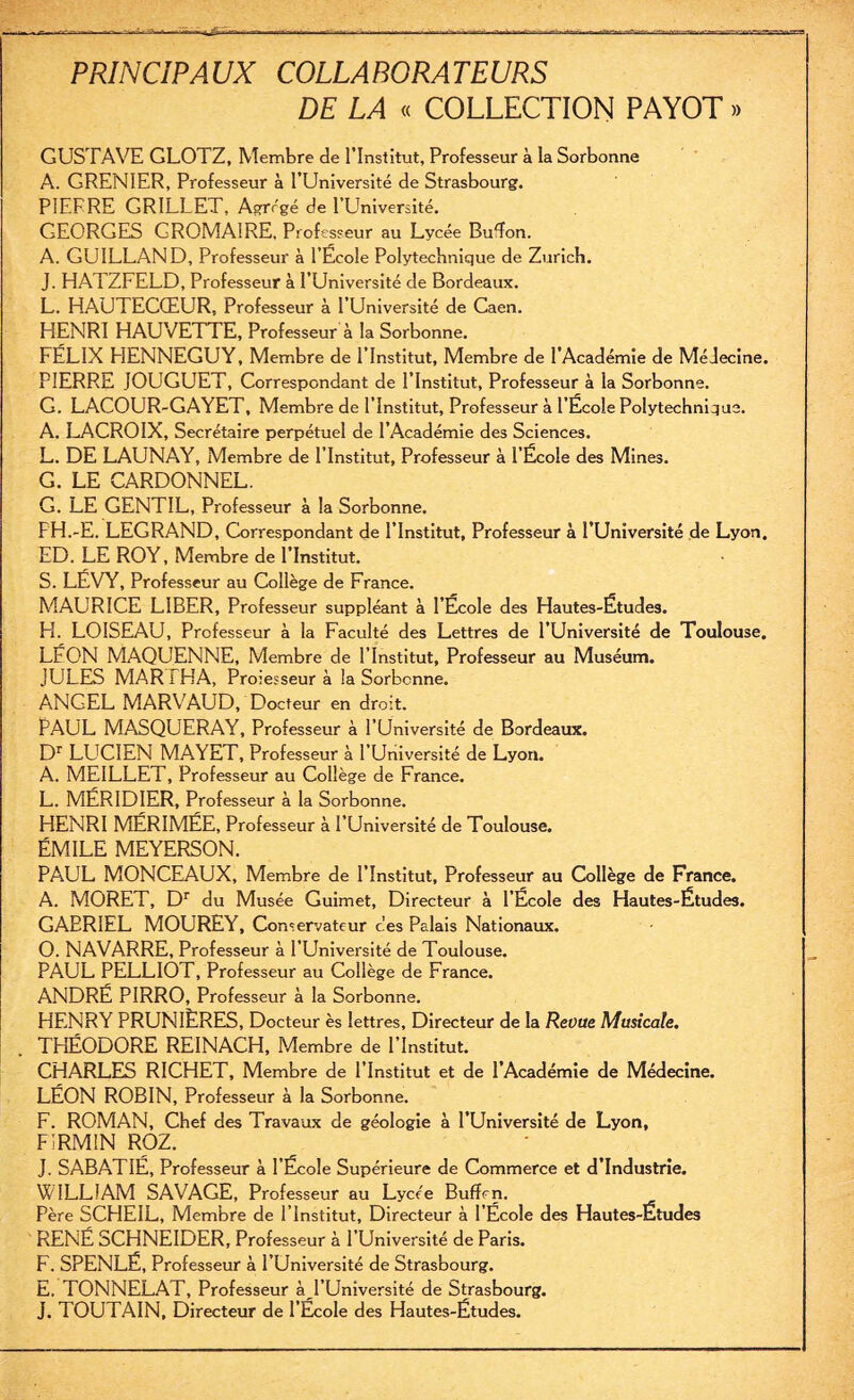 DE LA « COLLECTION PAYOT » GUSTAVE GLOTZ, Membre de l'Institut, Professeur à la Sorbonne A. GRENIER, Professeur à l’Université de Strasbourg. P1EFRE GRILLET, Agrégé de l’Université. GEORGES GROMA1RE, Professeur au Lycée Budon. A. GUILLAND, Professeur à l’École Polytechnique de Zurich. J. HATZFELD, Professeur à l’Université de Bordeaux. L. HAUTECŒUR, Professeur à l’Université de Caen. HENRI HAUVETTE, Professeur à la Sorbonne. FÉLIX HENNEGUY, Membre de l’Institut, Membre de l’Académie de MéJecine. PIERRE IOUGUET, Correspondant de l’Institut, Professeur à la Sorbonne. G. LACOUR-GAYET, Membre de l’Institut, Professeur à l’École Polytechnique. A. LACROIX, Secrétaire perpétuel de l’Académie des Sciences. L. DE LAUNAY, Membre de l’Institut, Professeur à l’École des Mines. G. LE CARDONNEL. G. LE GENTIL, Professeur à la Sorbonne. FH.-E. LEGRAND, Correspondant de l’Institut, Professeur à l’Université de Lyon. ED. LE ROY, Membre de l’Institut. S. LÉVY, Professeur au Collège de France. MAURICE LIBER, Professeur suppléant à l’École des Hautes-Étude3. Fi. LOISEAU, Professeur à la Faculté des Lettres de l’Université de Toulouse. LÉON MAQUENNE, Membre de l’Institut, Professeur au Muséum. JULES MAR i HA, Processeur à la Sorbonne. ANGEL MARVAUD, Docteur en droit. PAUL MASQUERAY, Professeur à l’Université de Bordeaux. Dr LUCIEN MAYET, Professeur à l’Université de Lyon. A. MEILLET, Professeur au Collège de France. L. MÉRIDIER, Professeur à la Sorbonne. HENRI MÉRIMÉE, Professeur à l’Université de Toulouse. ÉMILE MEYERSON. PAUL MONCEAUX, Membre de l’Institut, Professeur au Collège de France. A. MORET, Dr du Musée Guimet, Directeur à l’École des Hautes-Études. GAERIEL MOUREY, Conservateur ces Palais Nationaux. O. NAVARRE, Professeur à l’Université de Toulouse. PAUL PELLIOT, Professeur au Collège de France. ANDRÉ PIRRO, Professeur à la Sorbonne. HENRY PRUNIÈRES, Docteur ès lettres. Directeur de la Revue Musicale. THÉODORE REINACH, Membre de l’Institut. CHARLES RICHET, Membre de l’Institut et de l’Académie de Médecine. LÉON ROBIN, Professeur à la Sorbonne. F. ROMAN, Chef des Travaux de géologie à l’Université de Lyon, FÎRM1N ROZ. J. SABATIÉ, Professeur à l’École Supérieure de Commerce et d’industrie. WILLIAM SAVAGE, Professeur au Lycée Buffrn. Père SCHEIL, Membre de l’Institut, Directeur à l’École des Hautes-Études RENÉ SCHNEIDER, Professeur à l’Université de Paris. F. SPENLÉ, Professeur à l’Université de Strasbourg. E. TONNELAT, Professeur à l’Université de Strasbourg. J. TOUTAIN, Directeur de l’École des Hautes-Études.