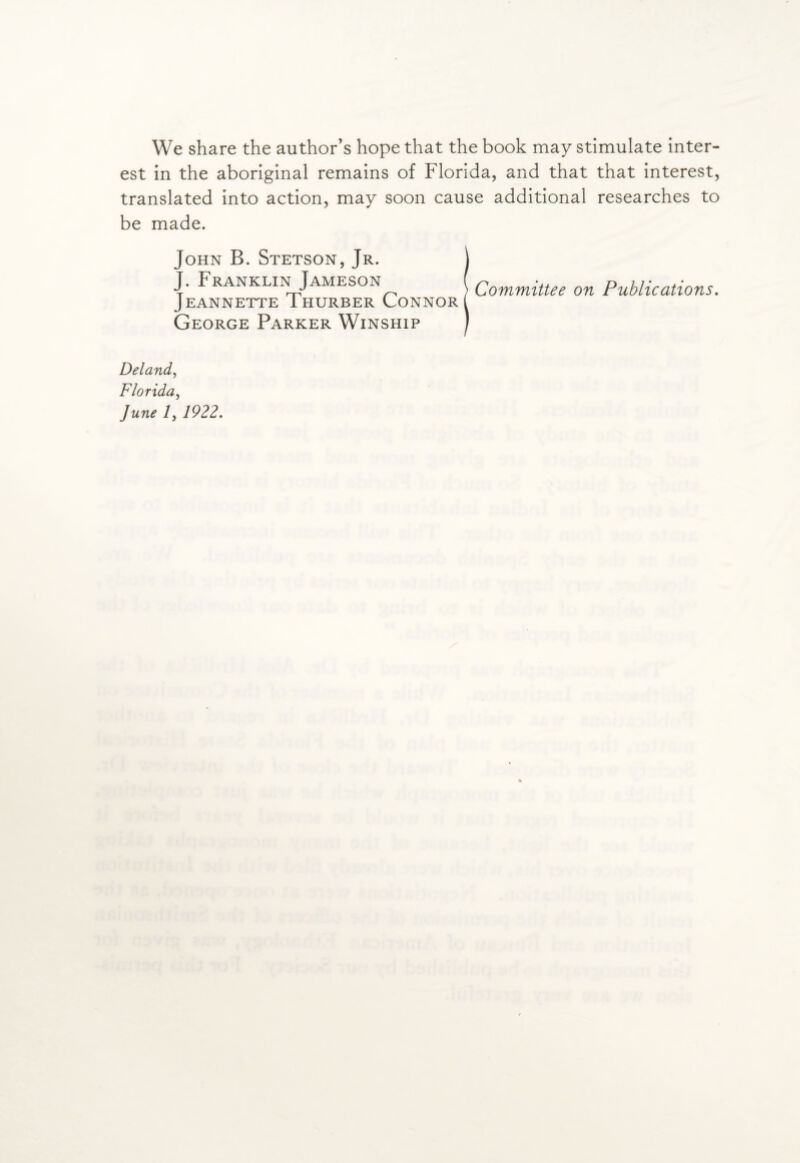 We share the author’s hope that the book may stimulate inter¬ est in the aboriginal remains of Florida, and that that interest, translated into action, may soon cause additional researches to be made. John B. Stetson, Jr. J J. Franklin Jameson ( Qomminee on Publications. JEANNETTE IHURBER CONNOR George Parker Winship ) Deland, Florida, June 7, 1922.