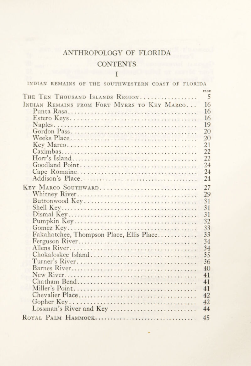 CONTENTS I INDIAN REMAINS OF THE SOUTHWESTERN COAST OF FLORIDA PAGE The Ten Thousand Islands Region. 5 Indian Remains from Fort Myers to Key Marco. . . 16 Punta Rasa. 16 Estero Keys. 16 Naples. 19 Gordon Pass. 20 Weeks Place. 20 Key Marco. 21 Caximbas. 22 Horr’s Island. 22 Goodland Point. 24 Cape Romaine. 24 Addison's Place.. 24 Key Marco Southward. 27 Whitney River. 29 Buttonwood Key. 31 Shell Key. 31 Dismal Key. 31 Pumpkin Key. 32 Gomez Key. 33 Fakahatchee, Thompson Place, Ellis Place. 33 Ferguson River. 34 Allens River. 34 Chokaloskee Island. 35 Turner’s River. 36 Barnes River. 40 New River. 41 Chatham Bend. 41 Miller’s Point. 41 Chevalier Place. 42 Gopher Key. 42 Lossman’s River and Key. 44 Royal Palm Hammock. 45