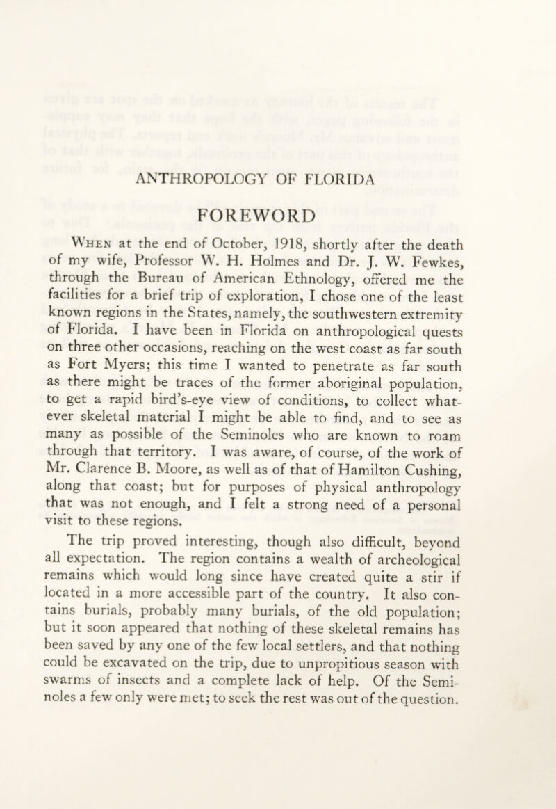 FOREWORD When at the end of October, 1918, shortly after the death of my wife, Professor W. H. Holmes and Dr. J. W. Fewkes, through the Bureau of American Ethnology, offered me the facilities for a brief trip of exploration, I chose one of the least known regions in the States, namely, the southwestern extremity of Florida. I have been in Florida on anthropological quests on three other occasions, reaching on the west coast as far south as Fort Myers; this time I wanted to penetrate as far south as there might be traces of the former aboriginal population, to get a rapid bird’s-eye view of conditions, to collect what¬ ever skeletal material I might be able to find, and to see as many as possible of the Seminoles who are known to roam through that territory. I was aware, of course, of the work of Mr. Clarence B. Moore, as well as of that of Hamilton Cushing, along that coast; but for purposes of physical anthropology that was not enough, and I felt a strong need of a personal visit to these regions. The trip proved interesting, though also difficult, beyond all expectation. The region contains a wealth of archeological remains which would long since have created quite a stir if located in a more accessible part of the country. It also con¬ tains burials, probably many burials, of the old population; but it soon appeared that nothing of these skeletal remains has been saved by any one of the few local settlers, and that nothing could be excavated on the trip, due to unpropitious season with swarms of insects and a complete lack of help. Of the Semi¬ noles a few only were met; to seek the rest was out of the question.