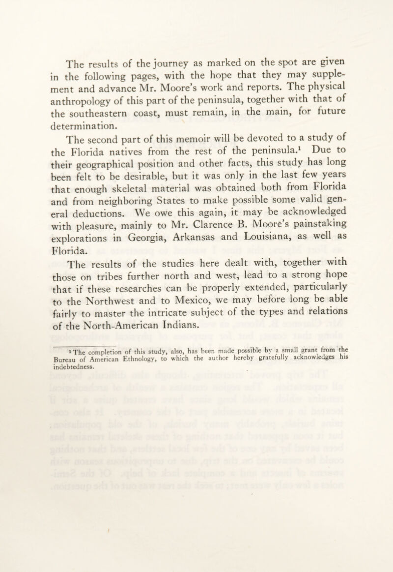 The results of the journey as marked on the spot are given in the following pages, with the hope that they may supple¬ ment and advance Mr. Moore’s work and reports. The physical anthropology of this part of the peninsula, together with that of the southeastern coast, must remain, in the main, for future determination. The second part of this memoir will be devoted to a study of the Florida natives from the rest of the peninsula.1 Due to their geographical position and other facts, this study has long been felt to be desirable, but it was only in the last few years that enough skeletal material was obtained both from Florida and from neighboring States to make possible some valid gen¬ eral deductions. We owe this again, it may be acknowledged with pleasure, mainly to Mr. Clarence B. Moore’s painstaking explorations in Georgia, Arkansas and Louisiana, as well as Florida. The results of the studies here dealt with, together with those on tribes further north and west, lead to a strong hope that if these researches can be properly extended, particularly to the Northwest and to Mexico, we may before long be able fairly to master the intricate subject of the types and relations of the North-American Indians. 1 The completion of this study, also, has been made possible by a small grant from the Bureau of American Ethnology, to which the author hereby gratefully acknowledges his indebtedness.