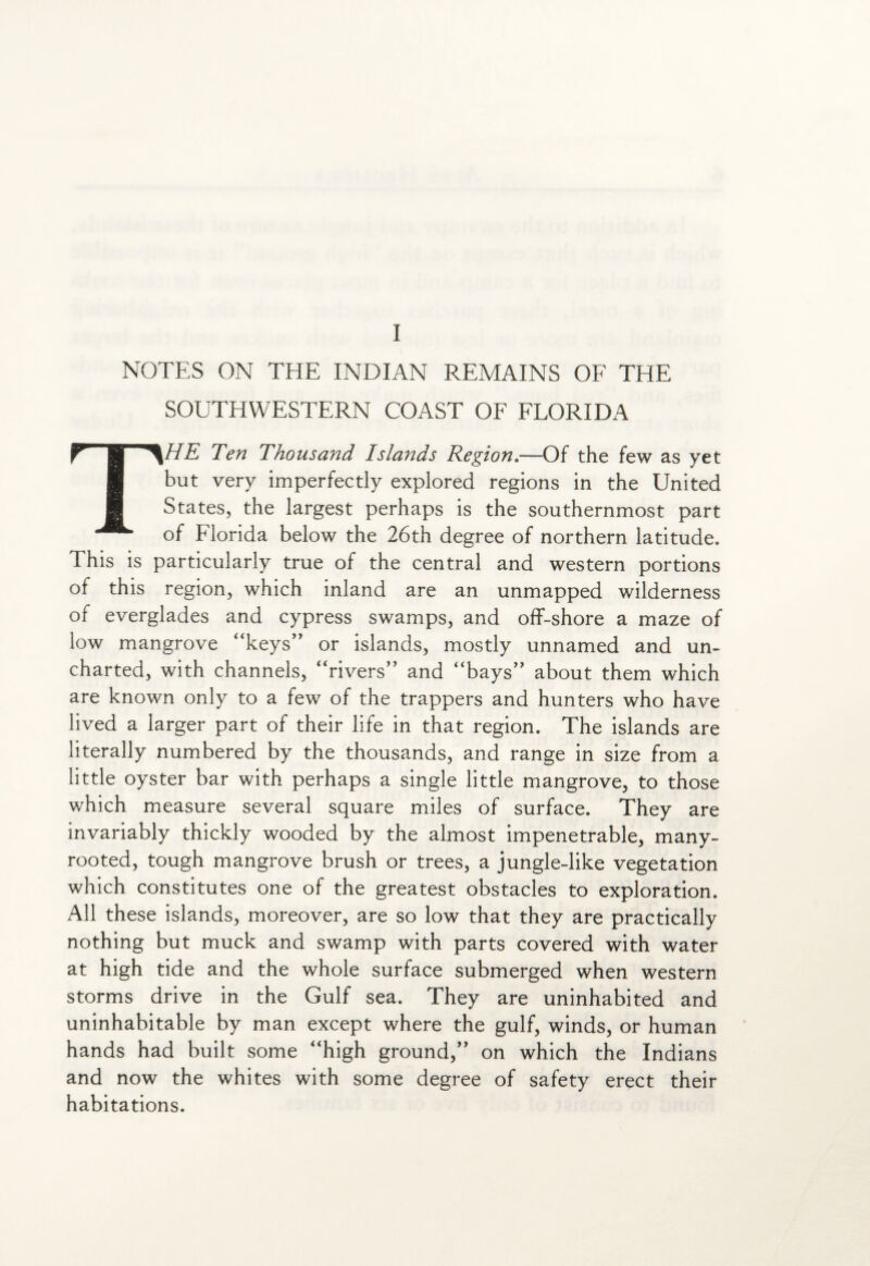 I NOTES ON THE INDIAN REMAINS OF THE SOUTHWESTERN COAST OF FLORIDA THE Ten Thousand Islands Region.—Of the few as yet but very imperfectly explored regions in the United States, the largest perhaps is the southernmost part of Florida below the 26th degree of northern latitude. This is particularly true of the central and western portions of this region, which inland are an unmapped wilderness of everglades and cypress swamps, and off-shore a maze of low mangrove “keys” or islands, mostly unnamed and un¬ charted, with channels, “rivers” and “bays” about them which are known only to a few of the trappers and hunters who have lived a larger part of their life in that region. The islands are literally numbered by the thousands, and range in size from a little oyster bar with perhaps a single little mangrove, to those which measure several square miles of surface. They are invariably thickly wooded by the almost impenetrable, many- rooted, tough mangrove brush or trees, a jungle-like vegetation which constitutes one of the greatest obstacles to exploration. All these islands, moreover, are so low that they are practically nothing but muck and swamp with parts covered with water at high tide and the whole surface submerged when western storms drive in the Gulf sea. They are uninhabited and uninhabitable by man except where the gulf, winds, or human hands had built some “high ground,” on which the Indians and now the whites with some degree of safety erect their habitations.