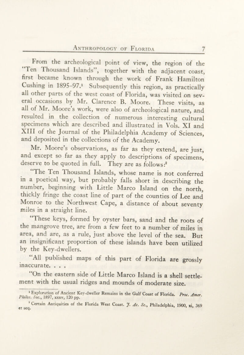 From the archeological point of view, the region of the Ten Thousand Islands”, together with the adjacent coast, first became known through the work of Frank Hamilton Cushing in 1895-97.1 Subsequently this region, as practically all other parts of the west coast of Florida, was visited on sev¬ eral occasions by Mr. Clarence B. Moore. These visits, as all of Mr. Moore’s work, were also of archeological nature, and resulted in the collection of numerous interesting cultural specimens which are described and illustrated in Vols. XI and XIII of the Journal of the Philadelphia Academy of Sciences, and deposited in the collections of the Academy. Mr. Moore’s observations, as far as they extend, are just, and except so far as they apply to descriptions of specimens, deserve to be quoted in full. They are as follows:2 “The Ten Thousand Islands, whose name is not conferred in a poetical way, but probably falls short in describing the number, beginning with Little Marco Island on the north, thickly fringe the coast line of part of the counties of Lee and Monroe to the Northwest Cape, a distance of about seventy miles in a straight line. “These keys, formed by oyster bars, sand and the roots of the mangrove tree, are from a few feet to a number of miles in area, and are, as a rule, just above the level of the sea. But an insignificant proportion of these islands have been utilized by the Key-dwellers. “All published maps of this part of Florida are grossly inaccurate. . . . “On the eastern side of Little Marco Island is a shell settle¬ ment with the usual ridges and mounds of moderate size. 1 Exploration of Ancient Key-dweller Remains in the Gulf Coast of Florida. Proc. Amer Philos. Soc1897, xxxv, 120 pp. 2 Certain Antiquities of the Florida West Coast. J. Ac. Sc., Philadelphia, 1900 xi 369 et seq. * ’