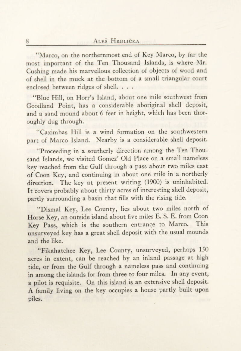 “Marco, on the northernmost end of Key Marco, by far the most important of the Ten Thousand Islands, is where Mr. Cushing made his marvellous collection of objects of wood and of shell in the muck at the bottom of a small triangular court enclosed between ridges of shell. . . . “Blue Hill, on Horr’s Island, about one mile southwest from Goodland Point, has a considerable aboriginal shell deposit, and a sand mound about 6 feet in height, which has been thor¬ oughly dug through. “Caximbas Hill is a wind formation on the southwestern part of Marco Island. Nearby is a considerable shell deposit. “Proceeding in a southerly direction among the Ten Thou¬ sand Islands, we visited Gomez' Old Place on a small nameless key reached from the Gulf through a pass about two miles east of Coon Key, and continuing in about one mile in a northerly direction. The key at present writing (1900) is uninhabited. It covers probably about thirty acres of interesting shell deposit, partly surrounding a basin that fills with the rising tide. “Dismal Key, Lee County, lies about two miles north of Horse Key, an outside island about five miles E. S. E. from Coon Key Pass, which is the southern entrance to Marco. This unsurveyed key has a great shell deposit with the usual mounds and the like. “Fikahatchee Key, Lee County, unsurveyed, perhaps 150 acres in extent, can be reached by an inland passage at high tide, or from the Gulf through a nameless pass and continuing in among the islands for from three to four miles. In any event, a pilot is requisite. On this island is an extensive shell deposit. A family living on the key occupies a house partly built upon piles.