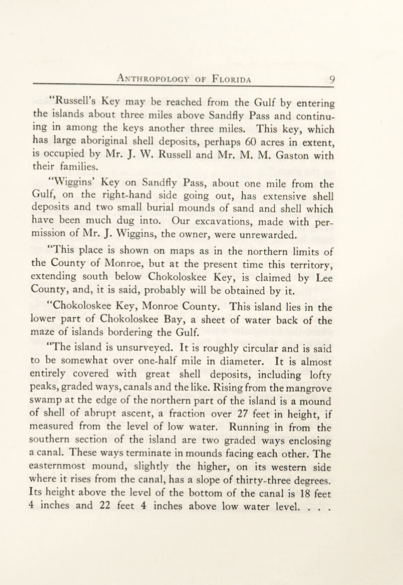 “Russell’s Key may be reached from the Gulf by entering the islands about three miles above Sandfly Pass and continu¬ ing in among the keys another three miles. This key, which has large aboriginal shell deposits, perhaps 60 acres in extent, is occupied by Mr. J. W. Russell and Mr. M. M. Gaston with their families. * Wiggins’ Key on Sandfly Pass, about one mile from the Gulf, on the right-hand side going out, has extensive shell deposits and two small burial mounds of sand and shell which have been much dug into. Our excavations, made with per¬ mission of Mr. J. Wiggins, the owner, were unrewarded. “This place is shown on maps as in the northern limits of the County of Monroe, but at the present time this territory, extending south below Chokoloskee Key, is claimed by Lee County, and, it is said, probably will be obtained by it. “Chokoloskee Key, Monroe County. This island lies in the lower part of Chokoloskee Bay, a sheet of water back of the maze of islands bordering the Gulf. “The island is unsurveyed. It is roughly circular and is said to be somewhat over one-half mile in diameter. It is almost entirely covered with great shell deposits, including lofty peaks, graded ways, canals and the like. Rising from the mangrove swamp at the edge of the northern part of the island is a mound of shell of abrupt ascent, a fraction over 27 feet in height, if measured from the level of low water. Running in from the southern section of the island are two graded ways enclosing a canal. These ways terminate in mounds facing each other. The easternmost mound, slightly the higher, on its western side where it rises from the canal, has a slope of thirty-three degrees. Its height above the level of the bottom of the canal is 18 feet 4 inches and 22 feet 4 inches above low water level. . . .