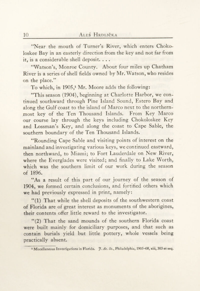 “Near the mouth of Turner's River, which enters Choko- loskee Bay in an easterly direction from the key and not far from it, is a considerable shell deposit. . . . “Watson’s, Monroe County. About four miles up Chatham River is a series of shell fields owned by Mr. Watson, who resides on the place.” To which, in 1905,1 Mr. Moore adds the following: “This season (1904), beginning at Charlotte Harbor, we con¬ tinued southward through Pine Island Sound, Estero Bay and along the Gulf coast to the island of Marco next to the northern¬ most key of the Ten Thousand Islands. From Key Marco our course lay through the keys including Chokoloskee Key and Lossman’s Key, and along the coast to Cape Sable, the southern boundary of the Ten Thousand Islands. “Rounding Cape Sable and visiting points of interest on the mainland and investigating various keys, we continued eastward, then northward, to Miami; to Fort Lauderdale on New River, where the Everglades were visited; and finally to Lake Worth, which was the southern limit of our work during the season of 1896. “As a result of this part of our journey of the season of 1904, we formed certain conclusions, and fortified others which we had previously expressed in print, namely: “(1) That while the shell deposits of the southwestern coast of Florida are of great interest as monuments of the aborigines, their contents offer little reward to the investigator. “(2) That the sand mounds of the southern Florida coast were built mainly for domiciliary purposes, and that such as contain burials yield but little pottery, whole vessels being practically absent. 1 Miscellaneous Investigations in Florida. J. Ac. Sc., Philadelphia, 1905-08, xiii, 303 et seq.