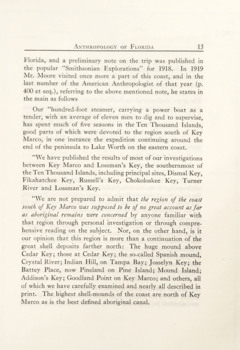 Florida, and a preliminary note on the trip was published in the popular “Smithsonian Explorations” for 1918. In 1919 Mr. Moore visited once more a part of this coast, and in the last number of the American Anthropologist of that year (p. 400 et seq.), referring to the above mentioned note, he states in the main as follows Our “hundred-foot steamer, carrying a power boat as a tender, with an average of eleven men to dig and to supervise, has spent much of five seasons in the Ten Thousand Islands, good parts of which were devoted to the region south of Key Marco, in one instance the expedition continuing around the end of the peninsula to Lake Worth on the eastern coast. “We have published the results of most of our investigations between Key Marco and Lossman’s Key, the southernmost of the Ten Thousand Islands, including principal sites, Dismal Key, Fikahatchee Key, Russell’s Key, Chokoloskee Key, Turner River and Lossman’s Key. “We are not prepared to admit that the region of the coast south of Key Marco was supposed to be of no great account as far as aboriginal remains were concerned by anyone familiar with that region through personal investigation or through compre¬ hensive reading on the subject. Nor, on the other hand, is it our opinion that this region is more than a continuation of the great shell deposits farther north: The huge mound above Cedar Key; those at Cedar Key; the so-called Spanish mound, Crystal River; Indian Hill, on Tampa Bay; Josselyn Key; the Battey Place, now Pineland on Pine Island; Mound Island; Addison’s Key; Goodland Point on Key Marco; and others, all of which we have carefully examined and nearly all described in print. The highest shell-mounds of the coast are north of Key Marco as is the best defined aboriginal canal.