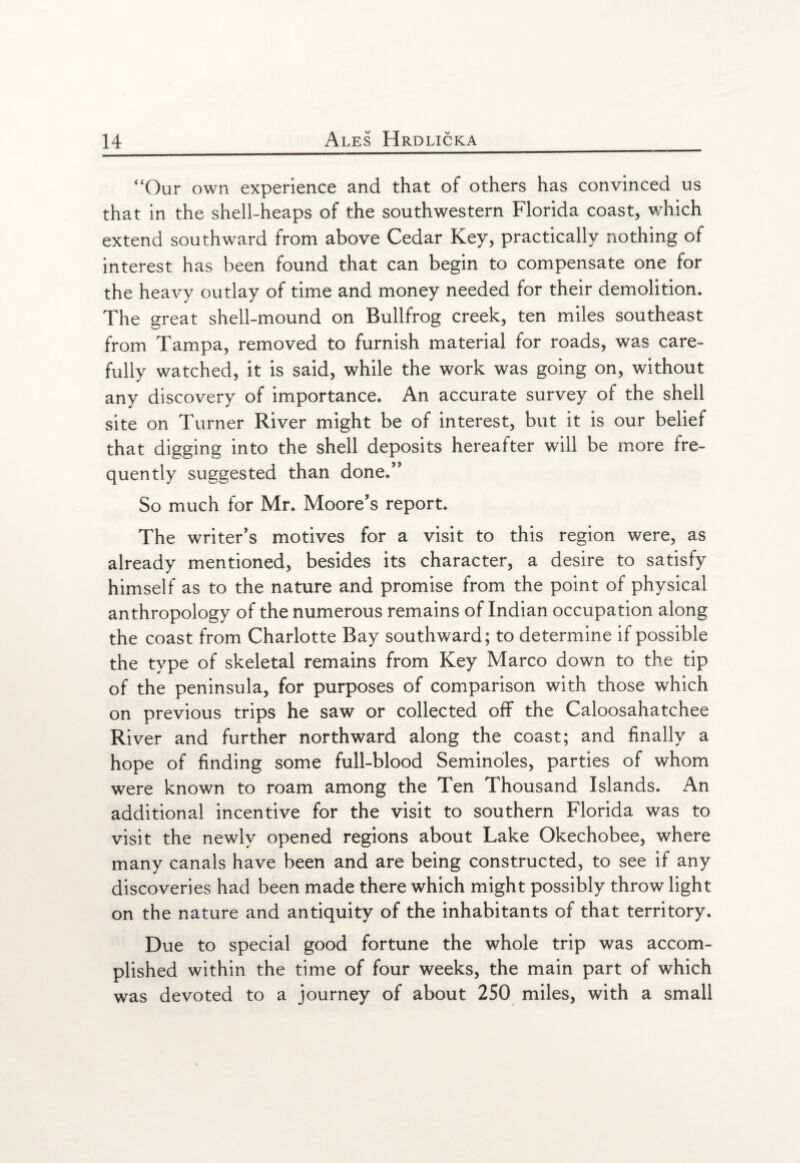 “Our own experience and that of others has convinced us that in the shell-heaps of the southwestern Florida coast, which extend southward from above Cedar Key, practically nothing of interest has been found that can begin to compensate one for the heavy outlay of time and money needed for their demolition. The great shell-mound on Bullfrog creek, ten miles southeast from Tampa, removed to furnish material for roads, was care¬ fully watched, it is said, while the work was going on, without any discovery of importance. An accurate survey of the shell site on Turner River might be of interest, but it is our belief that digging into the shell deposits hereafter will be more fre¬ quently suggested than done.” So much for Mr. Moore's report. The writer's motives for a visit to this region were, as already mentioned, besides its character, a desire to satisfy himself as to the nature and promise from the point of physical anthropology of the numerous remains of Indian occupation along the coast from Charlotte Bay southward; to determine if possible the type of skeletal remains from Key Marco down to the tip of the peninsula, for purposes of comparison with those which on previous trips he saw or collected off the Caloosahatchee River and further northward along the coast; and finally a hope of finding some full-blood Seminoles, parties of whom were known to roam among the Ten Thousand Islands. An additional incentive for the visit to southern Florida was to visit the newly opened regions about Lake Okechobee, where many canals have been and are being constructed, to see if any discoveries had been made there which might possibly throw light on the nature and antiquity of the inhabitants of that territory. Due to special good fortune the whole trip was accom¬ plished within the time of four weeks, the main part of which was devoted to a journey of about 250 miles, with a small