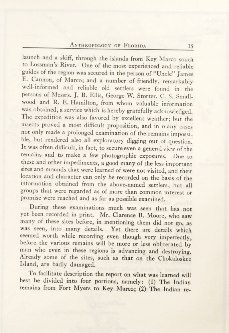 launch and a skiff, through the islands from Key Marco south to Lossman s River. One of the most experienced and reliable guides of the region was secured in the person of “Uncle” James E. Cannon, of Marco; and a number of friendly, remarkably well-informed and reliable old settlers were found in the persons of Messrs. J. B. Ellis, George W. Storter, C. S. Small¬ wood and R. E. Hamilton, from whom valuable information was obtained, a seivice which is hereby gratefully acknowledged. The expedition was also favored by excellent weather; but the insects proved a most difficult proposition, and in many cases not only made a prolonged examination of the remains impossi¬ ble, but rendered also all exploratory digging out of question. It was often difficult, in fact, to secure even a general view of the remains and to make a few photographic exposures. Due to these and other impediments, a good many of the less important sites and mounds that were learned of were not visited, and their location and character can only be recorded on the basis of the information obtained from the above-named settlers; but all groups that were regarded as of more than common interest or promise were reached and as far as possible examined. During these examinations much was seen that has not yet been recorded in print. Mr. Clarence B. Moore, who saw many of these sites before, in mentioning them did not go, as was seen, into many details. Yet there are details which seemed worth while recording even though very imperfectly, before the various remains will be more or less obliterated by man who even in these regions is advancing and destroying. Already some of the sites, such as that on the Chokaloskee Island, are badly damaged. To facilitate description the report on what was learned will best be divided into four portions, namely: (1) The Indian