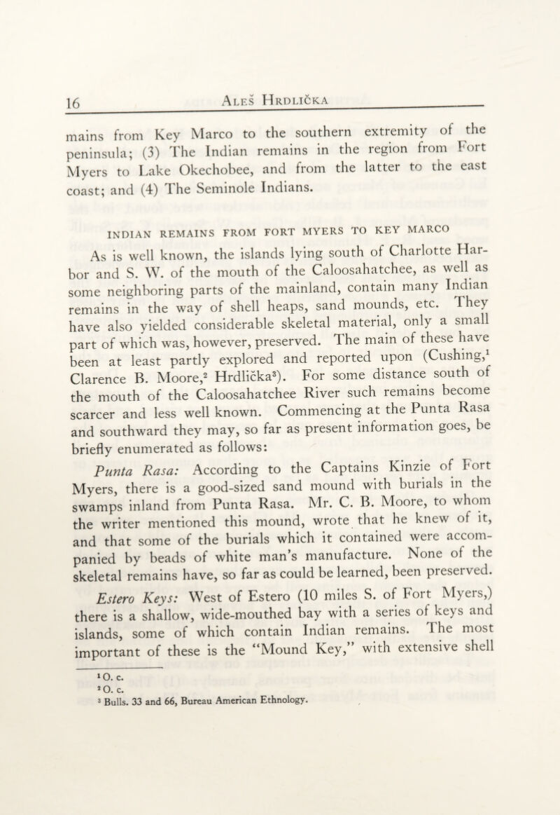 mains from Key Marco to the southern extremity of the peninsula; (3) The Indian remains in the region from Fort Myers to Lake Okechobee, and from the latter to the east coast; and (4) The Seminole Indians. INDIAN REMAINS FROM FORT MYERS TO KEY MARCO As is well known, the islands lying south oi Charlotte Har¬ bor and S. W. of the mouth of the Caloosahatchee, as well as some neighboring parts of the mainland, contain many Indian remains in the way of shell heaps, sand mounds, etc. They have also yielded considerable skeletal material, only a small part of which was, however, preserved. 1 he main of these nave been at least partly explored and reported upon (Cushing,1 Clarence B. Moore,2 Hrdlicka3). For some distance south of the mouth of the Caloosahatchee River such remains become scarcer and less well known. Commencing at the Punta Rasa and southward they may, so far as present information goes, be briefly enumerated as follows: Punta Rasa: According to the Captains Kinzie of Fort Myers, there is a good-sized sand mound with burials in the swamps inland from Punta Rasa. Mr. C. B. Moore, to whom the writer mentioned this mound, wrote that he knew of it, and that some of the burials which it contained were accom¬ panied by beads of white man’s manufacture. None of the skeletal remains have, so far as could be learned, been preserved. Estero Keys: West of Estero (10 miles S. of Fort Myers,) there is a shallow, wide-mouthed bay with a series of keys and islands, some of which contain Indian remains. The most important of these is the “Mound Key,” with extensive shell »0. c. 20. c. 3 Bulls. 33 and 66, Bureau American Ethnology.