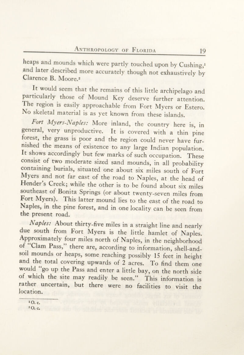 heaps and mounds which were partly touched upon by Cushing,1 and later described more accurately though not exhaustively by Clarence B. Moore.2 It would seem that the remains of this little archipelago and particularly those of Mound Key deserve further attention. The region is easily approachable from Fort Myers or Estero. No skeletal material is as yet known from these islands. Fort Myers-Naples: More inland, the country here is, in general, very unproductive. It is covered with a thin pine forest, the grass is poor and the region could never have fur¬ nished the means of existence to any large Indian population. It shows accordingly but few marks of such occupation. These consist of two moderate sized sand mounds, in all probability containing burials, situated one about six miles south of Fort Myers and not far east of the road to Naples, at the head of Render's Creek; while the other is to be found about six miles southeast of Bonita Springs (or about twenty-seven miles from Fort Myers). This latter mound lies to the east of the road to Naples, in the pine forest, and in one locality can be seen from the present road. Naples: About thirty-five miles in a straight line and nearly due south from Fort Myers is the little hamlet of Naples. Approximately four miles north of Naples, in the neighborhood of Clam Pass, there are, according to information, shell-and- soil mounds or heaps, some reaching possibly IS feet in height and the total covering upwards of 2 acres. To find them one would go up the Pass and enter a little bay, on the north side of which the site may readily be seen. This information is rather uncertain, but there were no facilities to visit the location. 10. c. 2o. c.