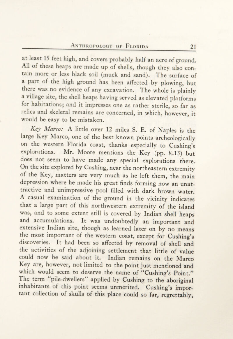 at least 15 feet high, and covers probably half an acre of ground. All of these heaps are made up of shells, though they also con¬ tain more or less black soil (muck and sand). The surface of a part of the high ground has been affected by plowing, but there was no evidence of any excavation. The whole is plainly a village site, the shell heaps having served as elevated platforms for habitations; and it impresses one as rather sterile, so far as relics and skeletal remains are concerned, in which, however, it would be easy to be mistaken. Key Marco: A little over 12 miles S. E. of Naples is the large Key Marco, one of the best known points archeologically on the western Florida coast, thanks especially to Cushing's explorations. Mr. Moore mentions the Key (pp. 8-13) but does not seem to have made any special explorations there. On the site explored by Cushing, near the northeastern extremity of the Key, matters are very much as he left them, the main depression where he made his great finds forming now an unat¬ tractive and unimpressive pool filled with dark brown water. A casual examination of the ground in the vicinity indicates that a large part of this northwestern extremity of the island was, and to some extent still is covered by Indian shell heaps and accumulations. It was undoubtedly an important and extensive Indian site, though as learned later on by no means the most important of the western coast, except for Cushing's discoveries. It had been so affected by removal of shell and the activities of the adjoining settlement that little of value could now be said about it. Indian remains on the Marco Key are, however, not limited to the point just mentioned and which would seem to deserve the name of “Cushing’s Point. The term “pile-dwellers applied by Cushing to the aboriginal inhabitants of this point seems unmerited. Cushing's impor¬ tant collection of skulls of this place could so far, regrettably,