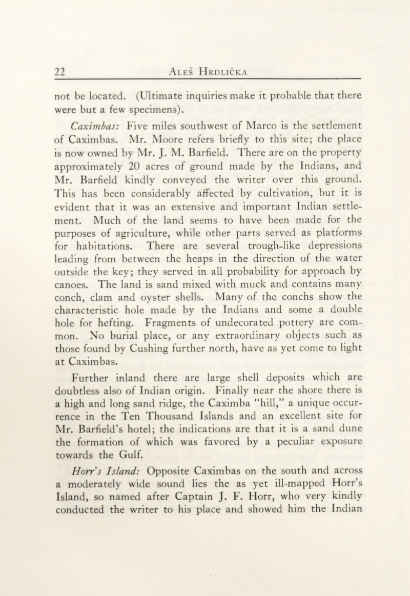 not be located. (Ultimate inquiries make it probable that there were but a few specimens). Caximbas: Five miles southwest of Marco is the settlement of Caximbas. Mr. Moore refers briefly to this site; the place is now owned by Mr. J. M. Barfield. There are on the property approximately 20 acres of ground made by the Indians, and Mr. Barfield kindly conveyed the writer over this ground. This has been considerably affected by cultivation, but it is evident that it was an extensive and important Indian settle¬ ment. Much of the land seems to have been made for the purposes of agriculture, while other parts served as platforms for habitations. There are several trough-like depressions leading from between the heaps in the direction of the water outside the key; they served in all probability for approach by canoes. The land is sand mixed with muck and contains many conch, clam and oyster shells. Many of the conchs show the characteristic hole made by the Indians and some a double hole for hefting. Fragments of undecorated pottery are com¬ mon. No burial place, or any extraordinary objects such as those found by Cushing further north, have as yet come to light at Caximbas. Further inland there are large shell deposits which are doubtless also of Indian origin. Finally near the shore there is a high and long sand ridge, the Caximba “hill,” a unique occur¬ rence in the Ten Thousand Islands and an excellent site for Mr. Barfield’s hotel; the indications are that it is a sand dune the formation of which was favored by a peculiar exposure towards the Gulf. Horrs Island: Opposite Caximbas on the south and across a moderately wide sound lies the as yet ill-mapped Horr’s Island, so named after Captain J. F. Horr, who very kindly conducted the writer to his place and showed him the Indian