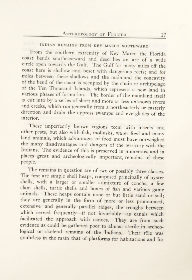 INDIAN REMAINS FROM KEY MARCO SOUTHWARD From the southern extremity of Key Marco the Florida coast bends southeastward and describes an arc of a wide circle open towards the Gulf. The Gulf for many miles off the coast here is shallow and beset with dangerous reefs; and for miles between these shallows and the mainland the concavity of the bend of the coast is occupied by the chain or archipelago of the d en Thousand Islands, which represent a new land in various phases of formation. The border of the mainland itself is cut into by a series of short and more or less unknown rivers and creeks, which run generally from a northeasterly or easterly direction and drain the cypress swamps and everglades of the interior. These imperfectly known regions teem with insects and other pests, but also with fish, mollusks, water fowl and many land animals, which advantages of food must have outweighed the many disadvantages and dangers of the territory with the Indians. The evidence of this is preserved in numerous, and in places great and archeologically important, remains of these people. The remains in question are of two or possibly three classes. The first are simple shell heaps, composed principally of oyster shells, with a larger or smaller admixture of conchs, a few clam shells, turtle shells and bones of fish and various game animals. These heaps contain none or but little sand or soil; they are generally in the form of more or less pronounced,' extensive and generally parallel ridges, the troughs between which served frequently—if not invariably—as canals which facilitated the approach with canoes. They are from such evidence as could be gathered poor to almost sterile in archeo¬ logical or skeletal remains of the Indians. Fheir role was doubtless in the main that of platforms for habitations and for