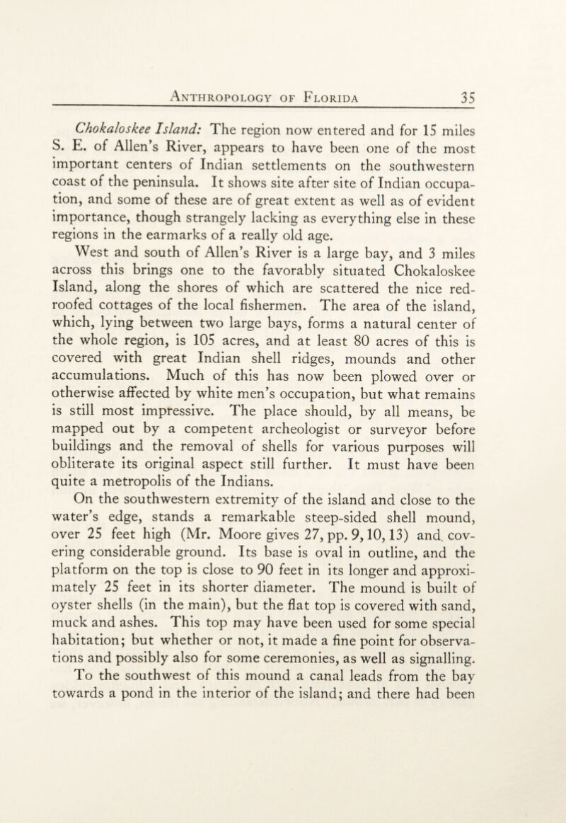 Chokaloskee Island: The region now entered and for 15 miles S. E. of Allen’s River, appears to have been one of the most important centers of Indian settlements on the southwestern coast of the peninsula. It shows site after site of Indian occupa¬ tion, and some of these are of great extent as well as of evident importance, though strangely lacking as everything else in these regions in the earmarks of a really old age. West and south of Allen’s River is a large bay, and 3 miles across this brings one to the favorably situated Chokaloskee Island, along the shores of which are scattered the nice red- roofed cottages of the local fishermen. The area of the island, which, lying between two large bays, forms a natural center of the whole region, is 105 acres, and at least 80 acres of this is covered with great Indian shell ridges, mounds and other accumulations. Much of this has now been plowed over or otherwise affected by white men’s occupation, but what remains is still most impressive. The place should, by all means, be mapped out by a competent archeologist or surveyor before buildings and the removal of shells for various purposes will obliterate its original aspect still further. It must have been quite a metropolis of the Indians. On the southwestern extremity of the island and close to the water’s edge, stands a remarkable steep-sided shell mound, over 25 feet high (Mr. Moore gives 27, pp. 9,10,13) and. cov¬ ering considerable ground. Its base is oval in outline, and the platform on the top is close to 90 feet in its longer and approxi¬ mately 25 feet in its shorter diameter. The mound is built of oyster shells (in the main), but the flat top is covered with sand, muck and ashes. This top may have been used for some special habitation; but whether or not, it made a fine point for observa¬ tions and possibly also for some ceremonies, as well as signalling. To the southwest of this mound a canal leads from the bay towards a pond in the interior of the island; and there had been